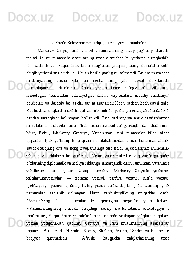 1.2. Fozila Sulaymonova tadqiqotlarida yunon manbalari.
  Markaziy   Osiyo,   jumladan   Movarounnahrning   qulay   jug’rofiy   sharoiti,
tabiati,   iqlimi   mintaqada   odamlarning   uzoq   o’tmishda   bu   yerlarda   o’troqlashib,
chorvachilik   va   dehqonchilik   bilan   shug’ullanganligini,   tabiiy   sharoitdan   kelib
chiqib yerlarni sug’orish usuli bilan hosilolganligini ko’rsatadi. Bu esa mintaqada
madaniyatning   ancha   erta,   bir   necha   ming   yillar   avval   shakllanishi
ta’minlaganidan   dalolatdir.   Uning   yorqin   isboti   so’nggi   o’n   yilliklarda
arxeologlar   tomonidan   ochilayotgan   shahar   vayronalari,   moddiy   madaniyat
qoldiqlari   va   ibtidoiy   bo’lsa-da,   san’at   asarlaridir.Hech   qachon   hech   qaysi   xalq,
elat boshqa xalqlardan uzilib  qolgan, o’z holicha yashagan emas, aks holda hech
qanday   taraqqiyot   bo’lmagan   bo’lar   edi.   Eng   qadimiy   va   antik   davrlardauzoq
masofalarni ot-ulovda bosib o’tish ancha mushkul bo’lganvaqtlarda ajdodlarimiz
Misr,   Bobil,   Markaziy   Gretsiya,   Yunoniston   kabi   mintaqalar   bilan   aloqa
qilganlar.   Ipak   yo’lining   ko’p   qismi   mamlakatimizdan   o’tishi   hunarmandchilik,
savdo-sotiqning   erta   va   keng   rivojlanishiga   olib   keldi.   Ajdodlarimiz   shunchalik
ishchan   va   uddaburo   bo’lganlarki,     Vizantiyaimperatorlariuzoq   vaqtlarga   qadar
o’zlarining diplomatik va moliya ishlariga samarqandliklarni, umuman, vatanimiz
vakillarini   jalb   etganlar.   Uzoq   o’tmishda   Markaziy   Osiyoda   yashagan
xalqlarningyozuvlari   —   xorazm   yozuvi,   parfiya   yozuvi,   sug’d   yozuvi,
grekbaqtriya   yozuvi,   qadimgi   turkiy   yozuv   bo’lsa-da,   bizgacha   ularning   yirik
namunalari   saqlanib   qolmagan.   Hatto   zardushtiylikning   muqaddas   kitobi
"Avesto"ning   faqat     uchdan   bir   qismigina   bizgacha   yetib   kelgan.
Vatanimizninguzoq   o’tmishi   haqidagi   asosiy   ma’lumotlarni   arxeologiya   3
topilmalari,   Yaqin   Sharq   mamlakatlarida   qadimda   yashagan   xalqlardan   qolgan
yozma   yodgorliklar,   qadimiy   Gretsiya   va   Rim   mualliflarining   asarlaridan
topamiz.   Bu   o’rinda   Herodot,   Ktesiy,   Strabon,   Arrian,   Diodor   va   b.   asarlari
beqiyos   qimmatlidir.     Afsuski,   haligacha   xalqlarimizning   uzoq 