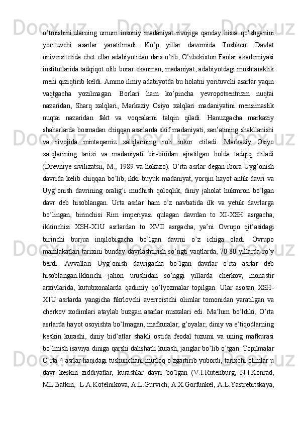 o’tmishini,ularning   umum   insoniy   madaniyat   rivojiga   qanday   hissa   qo’shganini
yorituvchi   asarlar   yaratilmadi.   Ko’p   yillar   davomida   Toshkent   Davlat
universitetida chet ellar adabiyotidan dars o’tib, O’zbekiston Fanlar akademiyasi
institutlarida tadqiqot olib borar ekanman, madaniyat, adabiyotdagi mushtaraklik
meni qiziqtirib keldi. Ammo ilmiy adabiyotda bu holatni yorituvchi asarlar yaqin
vaqtgacha   yozilmagan.   Borlari   ham   ko’pincha   yevropotsentrizm   nuqtai
nazaridan,   Sharq   xalqlari,   Markaziy   Osiyo   xalqlari   madaniyatini   mensimaslik
nuqtai   nazaridan   fakt   va   voqealarni   talqin   qiladi.   Hanuzgacha   markaziy
shaharlarda bosmadan chiqqan asarlarda skif madaniyati, san’atining shakllanishi
va   rivojida   mintaqamiz   xalqlarining   roli   inkor   etiladi.   Markaziy   Osiyo
xalqlarining   tarixi   va   madaniyati   bir-biridan   ajratilgan   holda   tadqiq   etiladi
(Drevniye   sivilizatsii,   M.,   1989   va   hokazo).   O’rta   asrlar   degan   ibora   Uyg’onish
davrida kelib chiqqan bo’lib, ikki  buyuk madaniyat, yorqin hayot antik davri va
Uyg’onish   davrining   oralig’i   mudhish   qoloqlik,   diniy   jaholat   hukmron   bo’lgan
davr   deb   hisoblangan.   Urta   asrlar   ham   o’z   navbatida   ilk   va   yetuk   davrlarga
bo’lingan,   birinchisi   Rim   imperiyasi   qulagan   davrdan   to   XI-XSH   asrgacha,
ikkinchisi   XSH-X1U   asrlardan   to   XVII   asrgacha,   ya’ni   Ovrupo   qit’asidagi
birinchi   burjua   inqilobigacha   bo’lgan   davrni   o’z   ichiga   oladi.   Ovrupo
mamlakatlari tarixini bunday davrlashtirish so’ngti vaqtlarda, 70-80 yillarda ro’y
berdi.   Avvallari   Uyg’onish   davrigacha   bo’lgan   davrlar   o’rta   asrlar   deb
hisoblangan.Ikkinchi   jahon   urushidan   so’nggi   yillarda   cherkov,   monastir
arxivlarida,   kutubxonalarda   qadimiy   qo’lyozmalar   topilgan.   Ular   asosan   XSH-
X1U   asrlarda   yangicha   fikrlovchi   averroistchi   olimlar   tomonidan   yaratilgan   va
cherkov   xodimlari   ataylab   buzgan   asarlar   nusxalari   edi.   Ma’lum   bo’ldiki,   O’rta
asrlarda hayot osoyishta bo’lmagan, mafkuralar, g’oyalar, diniy va e’tiqodlarning
keskin   kurashi,   diniy   bid’atlar   shakli   ostida   feodal   tuzumi   va   uning   mafkurasi
bo’lmish isaviya diniga qarshi dahshatli kurash, janglar bo’lib o’tgan. Topilmalar
O’rta 4 asrlar haqidagi tushunchani mutloq o’zgartirib yubordi, tarixchi olimlar u
davr   keskin   ziddiyatlar,   kurashlar   davri   bo’lgan   (V.I.Rutenburg,   N.I.Konrad,
ML.Batkin,  L.A.Kotelnikova, A.L.Gurvich, A.X.Gorfunkel, A.L.Yastrebitskaya, 