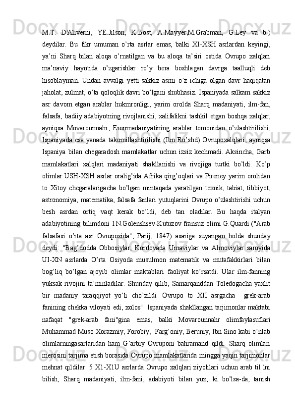 M.T.   D'Aliverni,   YE.Jilson,   K.Bost,   A.Mayyer,M.Grabman,   G.Ley   va   b.)
deydilar.   Bu   fikr   umuman   o’rta   asrlar   emas,   balki   XI-XSH   asrlardan   keyingi,
ya’ni   Sharq   bilan   aloqa   o’rnatilgan   va   bu   aloqa   ta’siri   ostida   Ovrupo   xalqlari
ma’naviy   hayotida   o’zgarishlar   ro’y   bera   boshlagan   davrga   taalluqli   deb
hisoblayman.   Undan   avvalgi   yetti-sakkiz   asrni   o’z   ichiga   olgan   davr   haqiqatan
jaholat, zulmat, o’ta qoloqlik davri bo’lgani shubhasiz. Ispaniyada salkam sakkiz
asr   davom   etgan   arablar   hukmronligi,   yarim   orolda   Sharq   madaniyati,   ilm-fan,
falsafa, badiiy adabiyotning rivojlanishi, xalifalikni tashkil etgan boshqa xalqlar,
ayniqsa   Movarounnahr,   Eronmadaniyatining   arablar   tomonidan   o’zlashtirilishi,
Ispaniyada   esa   yanada   takomillashtirilishi   (Ibn   Ro’shd)   Ovrupoxalqlari,   ayniqsa
Ispaniya   bilan   chegaradosh   mamlakatlar   uchun   izsiz   kechmadi.   Aksincha,   Garb
mamlakatlari   xalqlari   madaniyati   shakllanishi   va   rivojiga   turtki   bo’ldi.   Ko’p
olimlar USH-XSH asrlar oralig’ida Afrika qirg’oqlari va Pireney yarim orolidan
to   Xitoy   chegaralarigacha   bo’lgan   mintaqada   yaratilgan   texnik,   tabiat,   tibbiyot,
astronomiya, matematika, falsafa fanlari yutuqlarini  Ovrupo o’zlashtirishi  uchun
besh   asrdan   ortiq   vaqt   kerak   bo’ldi,   deb   tan   oladilar.   Bu   haqda   italyan
adabiyotining bilimdoni I.N.Golenshsev-Kutuzov fransuz olimi G.Quardi ("Arab
falsafasi   o’rta   asr   Ovruposida",   Parij,   1847)   asariga   suyangan   holda   shunday
deydi:   "Bag’dodda   Obbosiylar,   Kordovada   Umaviylar   va   Almoviylar   saroyida
UI-XN   asrlarda   O’rta   Osiyoda   musulmon   matematik   va   mutafakkirlari   bilan
bog’liq   bo’lgan   ajoyib   olimlar   maktablari   faoliyat   ko’rsatdi.   Ular   ilm-fanning
yuksak   rivojini   ta’minladilar.   Shunday   qilib,   Samarqanddan   Toledogacha   yaxlit
bir   madaniy   taraqqiyot   yo’li   cho’zildi.   Ovrupo   to   XII   asrgacha     grek-arab
fanining chekka viloyati edi, xolos" .Ispaniyada shakllangan tarjimonlar maktabi
nafaqat   "grek-arab   fani"gina   emas,   balki   Movarounnahr   olimfaylasuflari
Muhammad Muso Xorazmiy, Forobiy,  Farg’oniy, Beruniy, Ibn Sino kabi o’nlab
olimlarningasarlaridan   ham   G’arbiy   Ovruponi   bahramand   qildi.   Sharq   olimlari
merosini tarjima etish borasida Ovrupo mamlakatlarida mingga yaqin tarjimonlar
mehnat  qildilar. 5  X1-X1U asrlarda  Ovrupo  xalqlari  ziyolilari  uchun  arab til  lni
bilish,   Sharq   madaniyati,   ilm-fani,   adabiyoti   bilan   yuz;   ki   bo’lsa-da,   tanish 