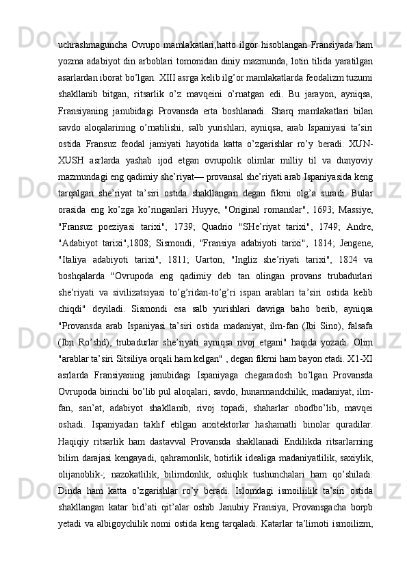 uchrashmaguncha   Ovrupo   mamlakatlari,hatto   ilgor   hisoblangan   Fransiyada   ham
yozma adabiyot din arboblari tomonidan diniy mazmunda, lotin tilida yaratilgan
asarlardan iborat bo’lgan. XIII asrga kelib ilg’or mamlakatlarda feodalizm tuzumi
shakllanib   bitgan,   ritsarlik   o’z   mavqeini   o’rnatgan   edi.   Bu   jarayon,   ayniqsa,
Fransiyaning   janubidagi   Provansda   erta   boshlanadi.   Sharq   mamlakatlari   bilan
savdo   aloqalarining   o’rnatilishi,   salb   yurishlari,   ayniqsa,   arab   Ispaniyasi   ta’siri
ostida   Fransuz   feodal   jamiyati   hayotida   katta   o’zgarishlar   ro’y   beradi.   XUN-
XUSH   asrlarda   yashab   ijod   etgan   ovrupolik   olimlar   milliy   til   va   dunyoviy
mazmundagi eng qadimiy she’riyat— provansal she’riyati arab Ispaniyasida keng
tarqalgan   she’riyat   ta’siri   ostida   shakllangan   degan   fikrni   olg’a   suradi.   Bular
orasida   eng   ko’zga   ko’ringanlari   Huyye,   "Original   romanslar",   1693;   Massiye,
"Fransuz   poeziyasi   tarixi",   1739;   Quadrio   "SHe’riyat   tarixi",   1749;   Andre,
"Adabiyot   tarixi",1808;   Sismondi,   "Fransiya   adabiyoti   tarixi",   1814;   Jengene,
"Italiya   adabiyoti   tarixi",   1811;   Uarton,   "Ingliz   she’riyati   tarixi",   1824   va
boshqalarda   "Ovrupoda   eng   qadimiy   deb   tan   olingan   provans   trubadurlari
she’riyati   va   sivilizatsiyasi   to’g’ridan-to’g’ri   ispan   arablari   ta’siri   ostida   kelib
chiqdi"   deyiladi.   Sismondi   esa   salb   yurishlari   davriga   baho   berib,   ayniqsa
"Provansda   arab   Ispaniyasi   ta’siri   ostida   madaniyat,   ilm-fan   (Ibi   Sino),   falsafa
(Ibn   Ro’shd),   trubadurlar   she’riyati   ayniqsa   rivoj   etgani"   haqida   yozadi.   Olim
"arablar ta’siri Sitsiliya orqali ham kelgan" , degan fikrni ham bayon etadi. X1-XI
asrlarda   Fransiyaning   janubidagi   Ispaniyaga   chegaradosh   bo’lgan   Provansda
Ovrupoda birinchi bo’lib pul aloqalari, savdo, hunarmandchilik, madaniyat, ilm-
fan,   san’at,   adabiyot   shakllanib,   rivoj   topadi,   shaharlar   obodbo’lib,   mavqei
oshadi.   Ispaniyadan   taklif   etilgan   arxitektorlar   hashamatli   binolar   quradilar.
Haqiqiy   ritsarlik   ham   dastavval   Provansda   shakllanadi   Endilikda   ritsarlarning
bilim  darajasi  kengayadi, qahramonlik, botirlik idealiga madaniyatlilik, saxiylik,
olijanoblik-;   nazokatlilik,   bilimdonlik,   oshiqlik   tushunchalari   ham   qo’shiladi.
Dinda   ham   katta   o’zgarishlar   ro’y   beradi.   Islomdagi   ismoiliilik   ta’siri   ostida
shakllangan   katar   bid’ati   qit’alar   oshib   Janubiy   Fransiya,   Provansgacha   borpb
yetadi va albigoychilik nomi  ostida keng tarqaladi. Katarlar  ta’limoti  ismoilizm, 