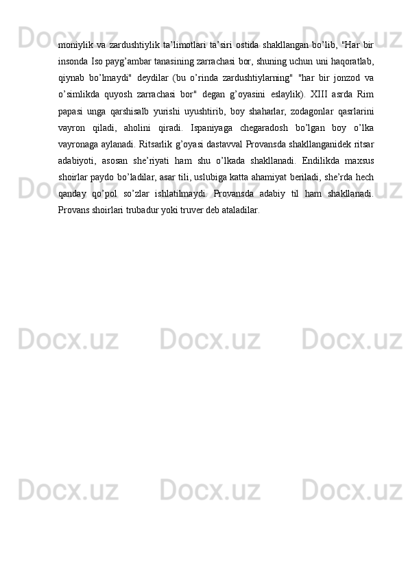 moniylik   va   zardushtiylik   ta’limotlari   ta’siri   ostida   shakllangan   bo’lib,   "Har   bir
insonda Iso payg’ambar tanasining zarrachasi bor, shuning uchun uni haqoratlab,
qiynab   bo’lmaydi"   deydilar   (bu   o’rinda   zardushtiylarning"   "har   bir   jonzod   va
o’simlikda   quyosh   zarrachasi   bor"   degan   g’oyasini   eslaylik).   XIII   asrda   Rim
papasi   unga   qarshisalb   yurishi   uyushtirib,   boy   shaharlar,   zodagonlar   qasrlarini
vayron   qiladi,   aholini   qiradi.   Ispaniyaga   chegaradosh   bo’lgan   boy   o’lka
vayronaga aylanadi. Ritsarlik g’oyasi dastavval Provansda shakllanganidek ritsar
adabiyoti,   asosan   she’riyati   ham   shu   o’lkada   shakllanadi.   Endilikda   maxsus
shoirlar paydo bo’ladilar, asar tili, uslubiga katta ahamiyat beriladi, she’rda hech
qanday   qo’pol   so’zlar   ishlatilmaydi.   Provansda   adabiy   til   ham   shakllanadi.
Provans shoirlari trubadur yoki truver deb ataladilar.  
