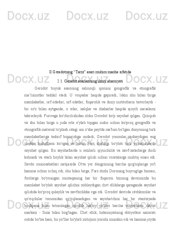 II Geradotning “Tarix” asari muhim manba sifatida
2.1. Geradot asarlarining ilmiy ahamiyati
Gerodot   buyuk   asarining   salmoqli   qismini   geografik   va   etnografik
ma’lumotlar   tashkil   etadi.   U   voqealar   haqida   gapiradi,   lekin   shu   bilan   birga
mamlakatlar, urf-odatlar, urf-odatlar, fuqarolik va diniy institutlarni  tasvirlaydi  -
bir   so'z   bilan   aytganda,   u   erlar,   xalqlar   va   shaharlar   haqida   ajoyib   narsalarni
takrorlaydi. Furiesga ko'chirilishidan oldin Gerodot ko'p sayohat qilgan. Qiziqish
va   shu   bilan   birga   u   juda   erta   o'ylab   topgan   insho   uchun   ko'proq   geografik   va
etnografik material to'plash istagi uni o'sha paytda ma'lum bo'lgan dunyoning turli
mamlakatlariga   tashrif   buyurishga   undadi;   Gerodot   yunonlar   yashaydigan   eng
chekka   hududlarni   ko'rgan   va   butun   Fors   shohligi   bo'ylab   turli   yo'nalishlarda
sayohat   qilgan.   Bu   sayohatlarda   u   sezilarli   qiyinchilik   va   xavf-xatarlarga   duch
kelmadi va etarli boylik bilan sayohat qilish uchun vositalarga muhtoj emas edi.
Savdo   munosabatlari   natijasida   O'rta   yer   dengizining   barcha   qirg'oqlariga   yo'l
hamma uchun ochiq edi; shu bilan birga, Fors shohi Doroning buyrug'iga binoan,
forslarga   bo'ysungan   mintaqaning   har   bir   fuqarosi   bizning   davrimizda   bu
mamlakat bo'ylab sayohat qilishni xohlaydigan chet elliklarga qaraganda sayohat
qilishda ko'proq qulaylik va xavfsizlikka ega edi. Gerodot davrida istehkomlar va
qo'riqchilar   tomonidan   qo'riqlanadigan   va   sayohatchini   har   bir   stantsiyada
boshpana   bilan   ta'minlagan   qirollik   harbiy   yo'llari   barcha   viloyatlarni   davlat
markazi   -   Suza   bilan   bog'lagan.   Chet   ellik,   hokimiyatning   ehtiyotkor   nazorati
ostida bo'lsa ham, bu yo'llar bo'ylab xotirjam yurishi mumkin edi va hamma joyda 