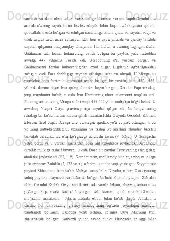 yashash   va   dam   olish   uchun   zarur   bo'lgan   hamma   narsani   topdi.Gerodot   o'z
asarida   o'zining   sayohatlarini   tez-tez   eslaydi,   lekin   faqat   o'z   hikoyasini   qo'llab-
quvvatlab, u erda ko'rgan va eshitgan narsalariga ishora qiladi va sayohat vaqti va
usuli   haqida   hech   narsa   aytmaydi.   Shu   bois   u   qaysi   yillarda   va   qanday   tartibda
sayohat   qilganini   aniq   aniqlay   olmaymiz.   Har   holda,   u   o'zining   tug'ilgan   shahri
Galikarnas   hali   forslar   hukmronligi   ostida   bo'lgan   bir   paytda,   ya'ni   miloddan
avvalgi   449   yilgacha   Forsda   edi;   Gerodotning   o'zi   yordam   bergan   va
Galikarnassni   forslar   hukmronligidan   ozod   qilgan   Ligdamid   ag'darilganidan
so'ng,   u   endi   Fors   shohligiga   sayohat   qilishga   jur'at   eta   olmadi.   U   Misrga   bu
mamlakat   ham   forslar   hukmronligi   ostida   bo lgan   bir   paytda,   lekin   460—455-ʻ
yillarda   davom   etgan   Inor   qo zg olonidan   keyin   borgan;   Gerodot   Papremisdagi	
ʻ ʻ
jang   maydonini   ko'rdi,   u   erda   Inar   Kserksning   ukasi   Axamanni   mag'lub   etdi.
Shuning uchun uning Misrga safari vaqti 455-449 yillar oralig'iga to'g'ri keladi. U
avvalroq   Yuqori   Osiyo   provinsiyasiga   sayohat   qilgan   edi,   bu   haqda   uning
ishidagi bir ko'rsatmadan xulosa qilish mumkin.Ichki Osiyoda Gerodot, ehtimol,
Efesdan   Sard   orqali   Suzaga   olib   boradigan   qirollik   yo'li   bo'ylab   otlangan;   u   bu
yo’lning   katta-kichikligini,   uzunligini   va   tashqi   ko’rinishini   shunday   batafsil
tasvirlab   beradiki,   uni   o’zi   ko’rganiga   ishonishi   kerak   (V,   52-v.).   U   Susagacha
yetib   bordi   va   u   yerdan   shahardan   besh   mil   uzoqlikda   joylashgan   Arderikku
qirollik mulkiga tashrif buyurdi, u erda Doro bir paytlar Eretriyaning asirligidagi
aholisini joylashtirdi (VI, 119). Gerodot tarix, mo''jizaviy binolar, axloq va kultga
juda qiziqqan Bobilda (I, 178 va s.), aftidan, u ancha vaqt yashagan. Sayyohimiz
poytaxt Ekbatanani ham ko’rdi   Midiya , saroy bilan   Deyoka ; u ham Ossuriyaning
sobiq   poytaxti   Naynavo   xarobalarida   bo'lgan   bo'lishi   ehtimoli   yuqori.   Galisdan
oldin   Gerodot   Kichik   Osiyo   sohillarini   juda   yaxshi   bilgan;   shuning   uchun   u   bu
joylarga   ko'p   marta   tashrif   buyurgan   deb   taxmin   qilish   mumkin.Gerodot
mo''jizalar   mamlakati   -   Misrni   alohida   e'tibor   bilan   ko'rib   chiqdi.   Aftidan,   u
dastlab   Nil   daryosining   g’arbiy   tarmog’ining   og’zida   joylashgan   mashhur
bandargoh   bo’lmish   Kanobga   yetib   kelgan,   so’ngra   Quyi   Misrning   turli
shaharlarida   bo’lgan:   imtiyozli   yunon   savdo   punkti   Navkratis,   so’nggi   Misr 