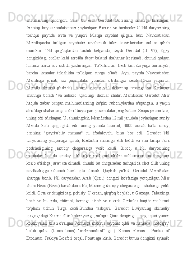 shohlarining   qarorgohi   Sais,   bu   erda   Gerodot   Osirisning   sirlariga   kirishgan;
Isisning   buyuk   ibodatxonasi   joylashgan   Busiris   va   boshqalar.U   Nil   daryosining
toshqin   paytida   o rta   va   yuqori   Misrga   sayohat   qilgan,   buni   Navkratisdanʻ
Memfisgacha   bo lgan   sayohatni   ravshanlik   bilan   tasvirlashdan   xulosa   qilish
ʻ
mumkin.   "Nil   qirg'oqlardan   toshib   ketganda,   deydi   Gerodot   (II,   97),   Egey
dengizidagi   orollar   kabi   atrofda   faqat   baland   shaharlar   ko'rinadi,   chunki   qolgan
hamma  narsa   suv   ostida   yashiringan.   To’kilmasin,   hech   kim   daryoga   bormaydi,
barcha   kemalar   tekislikka   to’kilgan   suvga   o’tadi.   Ayni   paytda   Navcratisdan
Memfisga   jo'nab,   siz   piramidalar   yonidan   o'tishingiz   kerak   (Giza   yaqinida,
Memfis   shimoli-g'arbida).   Ammo   odatiy   yo'l   deltaning   tepasiga   va   Kerkasor
shahriga   boradi   "va   hokazo.   Qadimgi   shohlar   shahri   Memfisdan   Gerodot   Misr
haqida   xabar   bergan   ma'lumotlarning   ko'pini   ruhoniylardan   o'rgangan,   u   yaqin
atrofdagi shaharlarga tashrif buyurgan. piramidalar, eng kattasi Xeops piramidasi,
uning o'zi o'lchagan. U, shuningdek, Memfisdan 12 mil janubda joylashgan sun'iy
Merida   ko'li   qirg'og'ida   edi,   uning   yonida   labirint,   3000   xonali   katta   saroy,
o'zining   "g'ayritabiiy   mehnat"   ni   ifodalovchi   bino   bor   edi.   Gerodot   Nil
daryosining   yuqorisiga   qarab,   Elefantin   shahriga   etib   keldi   va   shu   tariqa   Fors
podsholigining   janubiy   chegarasiga   yetib   keldi.   Biroq,   u   Nil   daryosining
manbalari haqida qanday qilib to'g'ri ma'lumot olishni xohlamasin, bu chegarani
kesib o'tishga jur'at eta olmadi, chunki bu chegaradan tashqarida chet ellik uning
xavfsizligiga   ishonch   hosil   qila   olmadi.   Qaytish   yo'lida   Gerodot   Memfisdan
sharqqa   borib,   Nil   daryosidan   Arab   (Qizil)   dengizi   ko'rfaziga   yotqizilgan   Misr
shohi Nexo (Nexo) kanalidan o'tib, Misrning sharqiy chegarasiga - shaharga yetib
keldi. O'rta er dengizidagi pelusiy. U erdan, qirg'oq bo'ylab, u G'azoga, Falastinga
bordi   va   bu   erda,   ehtimol,   kemaga   o'tirdi   va   u   erda   Gerkules   haqida   ma'lumot
to'plash   uchun   Tirga   ketdi.Bundan   tashqari,   Gerodot   Liviyaning   shimoliy
qirg'og'idagi Kirene ellin koloniyasiga, so'ngra Qora dengizga - qirg'oqlari yunon
koloniyalari  bilan o'ralgan Pontusga  maxsus  sayohat  qildi  va  natijada "noto'g'ri"
bo'lib   qoldi.   (Linos   linos)   "mehmondo'st"   ga   (   Konos   eilenos   -   Pontus   of
Euxinus). Frakiya Bosfori orqali Pontusga kirib, Gerodot butun dengizni aylanib 