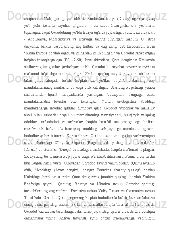 chiqishni   xohlab,   g'arbga   yo'l   oldi.   U   Bosfordan   Istriya   (Dunay)   og ziga   quruqʻ
yo l   yoki   kemada   sayohat   qilganmi   –   bu   savol   hozirgacha   o z   yechimini	
ʻ ʻ
topmagan; faqat Gerodotning yo'lda Istriya og'zida joylashgan yunon koloniyalari
-   Apolloniya,   Messembriya   va   Istriyaga   tashrif   buyurgani   ma'lum.   U   Istres
daryosini   barcha   daryolarning   eng   kattasi   va   eng   kengi   deb   hisoblaydi;   Istria
"butun Evropa bo'ylab oqadi va keltlardan kelib chiqadi" va Gerodot sanab o'tgan
ko'plab   irmoqlarga   ega   (IV,   47-50).   Istra   shimolida,   Qora   dengiz   va   Kavkazda
skiflarning   keng   erlari   joylashgan   bo'lib,   Gerodot   bu   sayohat   davomida   ayniqsa
ma'lumot   to'plashga   harakat   qilgan.   Skiflar   qirg'oq   bo'yidagi   yunon   shaharlari
bilan   jonli   aloqada   bo'lib,   ko'plab   suv   yo'llari   bo'ylab   o'zlarining   boy
mamlakatlarining   asarlarini   bu   erga   olib   kelishgan.   Ularning   ko'pchiligi   yunon
shaharlarida   tijorat   maqsadlarida   yashagan,   boshqalari   dengizga   ichki
mamlakatlardan   tovarlar   olib   kelishgan;   Yunon   savdogarlari   atrofdagi
mamlakatlarga   sayohat   qildilar.   Shunday   qilib,   Gerodot   yunonlar   va   mahalliy
aholi   bilan   suhbatlar   orqali   bu   mamlakatning   xususiyatlari,   bu   ajoyib   xalqning
odoblari,   urf-odatlari   va   an'analari   haqida   batafsil   ma'lumotga   ega   bo'lishi
mumkin edi; ba’zan o’zi ham qisqa muddatga turli joylarga, mamlakatning ichki
hududlariga borib turardi. Ko'rinishidan, Gerodot uzoq vaqt gullab-yashnayotgan
savdo   shahridagi   Olbiyada,   Gipanis   (Bug)   og'zida   yashagan   va   bu   erda   Tir
(Dnestr) va Borisfen (Dnepr) o'rtasidagi mamlakatlar haqida ma'lumot to'plagan.
Skifiyaning bu qismida ko'p joylar unga o'z kuzatishlaridan ma'lum; u bir necha
kun Bugda suzib  yurdi. Olbiyadan  Gerodot  Tavrid yarim  orolini  (Qrim)  aylanib
o'tib,   Meotidaga   (Azov   dengizi),   so'ngra   Pontning   sharqiy   qirg'og'i   bo'ylab
Kolxidaga   bordi   va   u   erdan   Qora   dengizning   janubiy   qirg'og'i   bo'ylab   Frakiya
Bosforiga   qaytdi.   .Qadimgi   Rossiya   va   Ukraina   uchun   Gerodot   qadimgi
tarixchilarning   eng   muhimi,   Frantsiya   uchun   Yuliy   Tsezar   va   Germaniya   uchun
Tatsit kabi. Gerodot Qora dengizning ko'plab hududlarida bo'lib, bu mamlakat va
uning o'sha paytdagi aholisi: skiflar va sarmatlar haqida batafsil ma'lumot berdi.
Gerodot tomonidan tasvirlangan skif turar-joylaridagi qabristonlarda olib borilgan
qazishmalar   uning   Skifiya   tasvirida   aytib   o'tgan   madaniyatiga   yaqinligini 