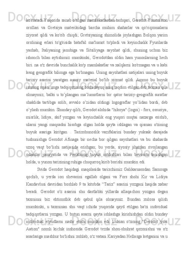 ko'rsatadi.Yuqorida sanab o'tilgan mamlakatlardan tashqari, Gerodot Yunoniston
orollari   va   Gretsiya   materikidagi   barcha   muhim   shaharlar   va   qo'riqxonalarni
ziyorat   qildi   va   ko'rib   chiqdi;   Gretsiyaning   shimolida   joylashgan   Bolqon   yarim
orolining   erlari   to'g'risida   batafsil   ma'lumot   to'pladi   va   keyinchalik   Fyurilarda
yashab,   Italiyaning   janubiga   va   Sitsiliyaga   sayohat   qildi,   shuning   uchun   biz
ishonch   bilan   aytishimiz   mumkinki,   Gerodotdan   oldin   ham   yunonlarning   hech
biri. na o'z davrida bunchalik ko'p mamlakatlar va xalqlarni ko'rmagan va u kabi
keng geografik bilimga ega bo'lmagan. Uning sayohatlari  natijalari uning buyuk
tarixiy   asarini   yaratgan   asosiy   material   bo'lib   xizmat   qildi.   Ammo   bu   buyuk
ishning rejasi unga tadqiqotining boshidayoq aniq taqdim etilgan deb taxmin qila
olmaymiz;   balki   u   to’plangan   ma’lumotlarni   bir   qator   tarixiy-geografik   suratlar
shaklida   tartibga   solib,   avvalo   o’zidan   oldingi   logograflar   yo’lidan   bordi,   deb
o’ylash mumkin. Shunday qilib, Gerodot alohida "hikoya" (logoi) - fors, ossuriya,
misrlik,   lidiya,   skif   yozgan   va   keyinchalik   eng   yuqori   nuqtai   nazarga   erishib,
ularni   yangi   maqsadni   hisobga   olgan   holda   qayta   ishlagan   va   qisman   o'zining
buyuk   asariga   kiritgan.   .   Tarixshunoslik   vazifalarini   bunday   yuksak   darajada
tushunishga   Gerodot   Afinaga   bir   necha   bor   qilgan   sayohatlari   va   bu   shaharda
uzoq   vaqt   bo lishi   natijasida   erishgan;   bu   yerda,   siyosiy   jihatdan   rivojlanganʻ
odamlar   jamiyatida   va   Periklning   buyuk   intilishlari   bilan   bevosita   tanishgan
holda, u yunon tarixining ruhiga chuqurroq kirib borishi mumkin edi.
Svida   Gerodot   haqidagi   maqolasida   tarixchimiz   Galikarnassdan   Samosga
qochib,   u   yerda   ion   shevasini   egallab   olgani   va   Fors   shohi   Kir   va   Lidiya
Kandavlusi   davridan   boshlab   9   ta   kitobda   “Tarix”   asarini   yozgani   haqida   xabar
beradi.   Gerodot   o'z   asarini   shu   dastlabki   yillarda   allaqachon   yozgan   degan
taxminni   biz   ehtimollik   deb   qabul   qila   olmaymiz.   Bundan   xulosa   qilish
mumkinki,   u   taxminan   shu   vaqt   ichida   yuqorida   qayd   etilgan   ba'zi   individual
tadqiqotlarni   yozgan.   U   butun   asarni   qayta   ishlashga   kirishishdan   oldin   bunday
individual   etyudlarni   nashr   etishi   mumkin   edi.   Lukian   o'zining   "Gerodot   yoki
Aation"   nomli   kichik   inshosida   Gerodot   tezda   shon-shuhrat   qozonishni   va   o'z
asarlariga mashhur bo'lishni xohlab, o'z vatani Kariyadan Hellasga ketganini va u 