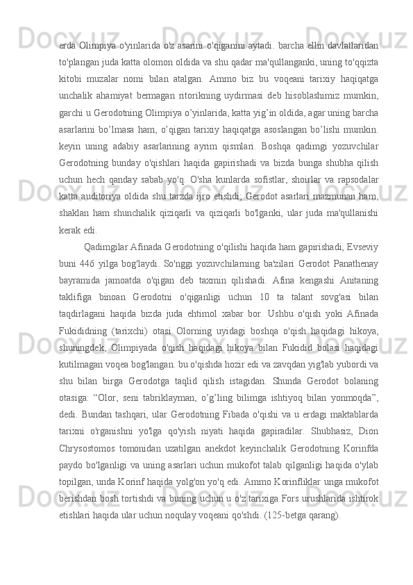 erda Olimpiya o'yinlarida o'z asarini o'qiganini aytadi. barcha ellin davlatlaridan
to'plangan juda katta olomon oldida va shu qadar ma'qullanganki, uning to'qqizta
kitobi   muzalar   nomi   bilan   atalgan.   Ammo   biz   bu   voqeani   tarixiy   haqiqatga
unchalik   ahamiyat   bermagan   ritorikning   uydirmasi   deb   hisoblashimiz   mumkin,
garchi u Gerodotning Olimpiya o’yinlarida, katta yig’in oldida, agar uning barcha
asarlarini   bo’lmasa   ham,   o’qigan   tarixiy   haqiqatga   asoslangan   bo’lishi   mumkin.
keyin   uning   adabiy   asarlarining   ayrim   qismlari.   Boshqa   qadimgi   yozuvchilar
Gerodotning   bunday   o'qishlari   haqida   gapirishadi   va   bizda   bunga   shubha   qilish
uchun   hech   qanday   sabab   yo'q.   O'sha   kunlarda   sofistlar,   shoirlar   va   rapsodalar
katta   auditoriya   oldida   shu   tarzda   ijro   etishdi;   Gerodot   asarlari   mazmunan   ham,
shaklan   ham   shunchalik   qiziqarli   va   qiziqarli   bo'lganki,   ular   juda   ma'qullanishi
kerak edi.
Qadimgilar Afinada Gerodotning o'qilishi haqida ham gapirishadi, Evseviy
buni   446   yilga   bog'laydi.   So'nggi   yozuvchilarning   ba'zilari   Gerodot   Panathenay
bayramida   jamoatda   o'qigan   deb   taxmin   qilishadi.   Afina   kengashi   Anitaning
taklifiga   binoan   Gerodotni   o'qiganligi   uchun   10   ta   talant   sovg'asi   bilan
taqdirlagani   haqida   bizda   juda   ehtimol   xabar   bor.   Ushbu   o'qish   yoki   Afinada
Fukididning   (tarixchi)   otasi   Olorning   uyidagi   boshqa   o'qish   haqidagi   hikoya,
shuningdek,   Olimpiyada   o'qish   haqidagi   hikoya   bilan   Fukidid   bolasi   haqidagi
kutilmagan voqea bog'langan. bu o'qishda hozir edi va zavqdan yig'lab yubordi va
shu   bilan   birga   Gerodotga   taqlid   qilish   istagidan.   Shunda   Gerodot   bolaning
otasiga:   “Olor,   seni   tabriklayman,   o’g’ling   bilimga   ishtiyoq   bilan   yonmoqda”,
dedi. Bundan  tashqari,  ular  Gerodotning  Fibada  o'qishi  va  u erdagi   maktablarda
tarixni   o'rganishni   yo'lga   qo'yish   niyati   haqida   gapiradilar.   Shubhasiz,   Dion
Chrysostomos   tomonidan   uzatilgan   anekdot   keyinchalik   Gerodotning   Korinfda
paydo bo'lganligi va uning asarlari uchun mukofot talab qilganligi haqida o'ylab
topilgan, unda Korinf haqida yolg'on yo'q edi. Ammo Korinfliklar unga mukofot
berishdan bosh tortishdi va buning uchun u o'z tarixiga Fors urushlarida ishtirok
etishlari haqida ular uchun noqulay voqeani qo'shdi. (125-betga qarang). 