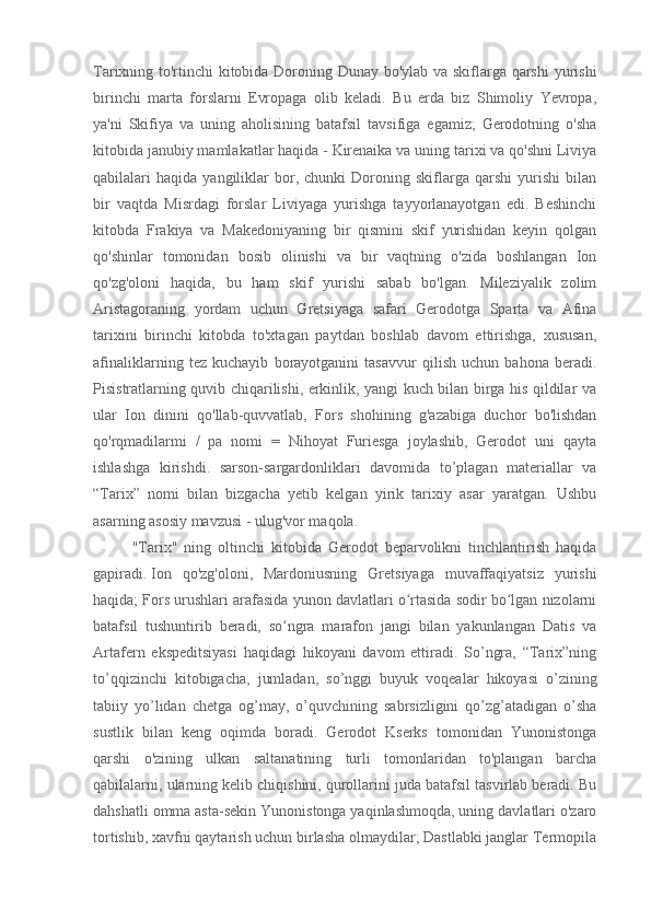 Tarixning to'rtinchi kitobida Doroning Dunay bo'ylab va skiflarga qarshi  yurishi
birinchi   marta   forslarni   Evropaga   olib   keladi.   Bu   erda   biz   Shimoliy   Yevropa,
ya'ni   Skifiya   va   uning   aholisining   batafsil   tavsifiga   egamiz;   Gerodotning   o'sha
kitobida janubiy mamlakatlar haqida - Kirenaika va uning tarixi va qo'shni Liviya
qabilalari   haqida   yangiliklar   bor,   chunki   Doroning   skiflarga   qarshi   yurishi   bilan
bir   vaqtda   Misrdagi   forslar   Liviyaga   yurishga   tayyorlanayotgan   edi.   Beshinchi
kitobda   Frakiya   va   Makedoniyaning   bir   qismini   skif   yurishidan   keyin   qolgan
qo'shinlar   tomonidan   bosib   olinishi   va   bir   vaqtning   o'zida   boshlangan   Ion
qo'zg'oloni   haqida,   bu   ham   skif   yurishi   sabab   bo'lgan.   Mileziyalik   zolim
Aristagoraning   yordam   uchun   Gretsiyaga   safari   Gerodotga   Sparta   va   Afina
tarixini   birinchi   kitobda   to'xtagan   paytdan   boshlab   davom   ettirishga,   xususan,
afinaliklarning   tez   kuchayib   borayotganini   tasavvur   qilish   uchun   bahona   beradi.
Pisistratlarning quvib chiqarilishi, erkinlik, yangi kuch bilan birga his qildilar va
ular   Ion   dinini   qo'llab-quvvatlab,   Fors   shohining   g'azabiga   duchor   bo'lishdan
qo'rqmadilarmi   /   pa   nomi   =   Nihoyat   Furiesga   joylashib,   Gerodot   uni   qayta
ishlashga   kirishdi.   sarson-sargardonliklari   davomida   to’plagan   materiallar   va
“Tarix”   nomi   bilan   bizgacha   yetib   kelgan   yirik   tarixiy   asar   yaratgan.   Ushbu
asarning asosiy mavzusi - ulug'vor maqola.
"Tarix"   ning   oltinchi   kitobida   Gerodot   beparvolikni   tinchlantirish   haqida
gapiradi.   Ion   qo'zg'oloni ,   Mardoniusning   Gretsiyaga   muvaffaqiyatsiz   yurishi
haqida; Fors urushlari arafasida yunon davlatlari o rtasida sodir bo lgan nizolarniʻ ʻ
batafsil   tushuntirib   beradi,   so ngra   marafon   jangi   bilan   yakunlangan   Datis   va	
ʻ
Artafern   ekspeditsiyasi   haqidagi   hikoyani   davom   ettiradi.   So’ngra,   “Tarix”ning
to’qqizinchi   kitobigacha,   jumladan,   so’nggi   buyuk   voqealar   hikoyasi   o’zining
tabiiy   yo’lidan   chetga   og’may,   o’quvchining   sabrsizligini   qo’zg’atadigan   o’sha
sustlik   bilan   keng   oqimda   boradi.   Gerodot   Kserks   tomonidan   Yunonistonga
qarshi   o'zining   ulkan   saltanatining   turli   tomonlaridan   to'plangan   barcha
qabilalarni, ularning kelib chiqishini, qurollarini juda batafsil tasvirlab beradi. Bu
dahshatli omma asta-sekin Yunonistonga yaqinlashmoqda, uning davlatlari o'zaro
tortishib, xavfni qaytarish uchun birlasha olmaydilar; Dastlabki janglar Termopila 