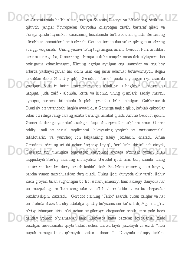 va Artemisiyada bo lib o tadi, so ngra Salamis, Plateya va Mikaladagi  yirik, halʻ ʻ ʻ
qiluvchi   janglar   Yevropadan   Osiyodan   kelayotgan   xavfni   bartaraf   qiladi   va
Forsga   qarshi  hujumkor  kurashning   boshlanishi   bo lib  xizmat  qiladi.  Sestusning	
ʻ
afinaliklar tomonidan bosib olinishi Gerodot tomonidan xabar qilingan urushning
so'nggi voqeasidir. Uning yozuvi to'liq tugamagan, ammo Gerodot Fors urushlari
tarixini  oxirigacha, Cimonning o'limiga olib kelmoqchi  emas  deb o'ylaymiz.  Ish
oxirigacha   etkazilmagani,   Kirning   og'ziga   aytilgan   eng   unumdor   va   eng   boy
erlarda   yashaydiganlar   har   doim   ham   eng   jasur   odamlar   bo'lavermaydi,   degan
ta'kiddan   iborat.Shunday   qilib,   Gerodot   “Tarixi”   puxta   o’ylangan   reja   asosida
yozilgan.   Bitta   ip   butun   kompozitsiyadan   o'tadi   va   u   bog'laydi   -   ba'zan,   bu
haqiqat,   juda   zaif   -   alohida,   katta   va   kichik,   uning   qismlari;   asosiy   mavzu,
ayniqsa,   birinchi   kitoblarda   ko'plab   epizodlar   bilan   o'ralgan.   Galikarnaslik
Dionisiy o'z vatandoshi haqida aytadiki, u Gomerga taqlid qilib, ko'plab epizodlar
bilan o'z ishiga rang-barang joziba berishga harakat qiladi. Ammo Gerodot ijodini
Gomer   dostoniga   yaqinlashtiradigan   faqat   shu   epizodlar   to’plami   emas.   Gomer
oddiy,   jonli   va   vizual   taqdimotni,   hikoyaning   yoqimli   va   xushmuomalali
tafsilotlarini   va   yumshoq   ion   lahjasining   tabiiy   jozibasini   eslatadi.   Afina
Gerodotni   o'zining   uslubi   uchun   "sajdaga   loyiq",   "asal   kabi   shirin"   deb   ataydi;
Tsitseron   uni   tinchgina   oqayotgan   daryoning   oynaga   o'xshash   yuzasi   bilan
taqqoslaydi.She’riy   asarning   mohiyatida   Gerodot   ijodi   ham   bor,   chunki   uning
asosini   ma’lum   bir   diniy   qarash   tashkil   etadi.   Bu   bilan   tarixning   otasi   keyingi
barcha   yunon   tarixchilaridan   farq   qiladi.   Uning   ijodi   dunyoda   oliy   tartib,   ilohiy
kuch g’oyasi bilan sug’orilgan bo’lib, u ham jismoniy, ham axloqiy dunyoda har
bir   mavjudotga   ma’lum   chegaralar   va   o’lchovlarni   bildiradi   va   bu   chegaralar
buzilmasligini   kuzatadi.   .   Gerodot   o'zining   "Tarix"   asarida   butun   xalqlar   va   har
bir alohida shaxs bu oliy adolatga qanday bo'ysunishini ko'rsatadi; Agar mag’rur
o’ziga   ishongan   kishi   o’zi   uchun   belgilangan   chegaradan   oshib   ketsa   yoki   hech
qanday   yomon   o’ylamasdan   ham   nihoyatda   katta   baxtdan   foydalansa,   xudo
buzilgan muvozanatni qayta tiklash uchun uni xorlaydi, jazolaydi va ezadi: “Iloh
buyuk   narsaga   toqat   qilmaydi.   undan   tashqari   "...   Dunyoda   axloqiy   tartibni 