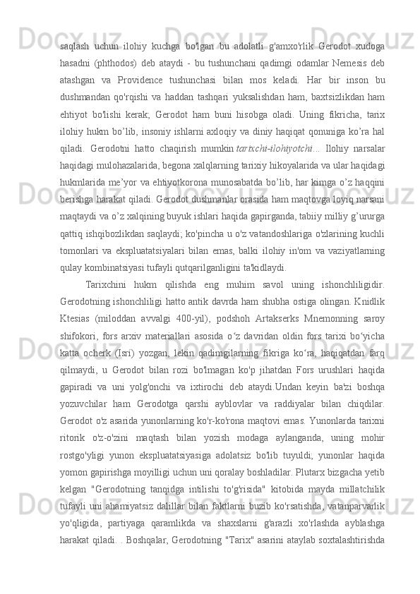 saqlash   uchun   ilohiy   kuchga   bo'lgan   bu   adolatli   g'amxo'rlik   Gerodot   xudoga
hasadni   (phthodos)   deb   ataydi   -   bu   tushunchani   qadimgi   odamlar   Nemesis   deb
atashgan   va   Providence   tushunchasi   bilan   mos   keladi.   Har   bir   inson   bu
dushmandan   qo'rqishi   va   haddan   tashqari   yuksalishdan   ham,   baxtsizlikdan   ham
ehtiyot   bo'lishi   kerak;   Gerodot   ham   buni   hisobga   oladi.   Uning   fikricha,   tarix
ilohiy hukm bo’lib, insoniy ishlarni axloqiy va diniy haqiqat qonuniga ko’ra hal
qiladi.   Gerodotni   hatto   chaqirish   mumkin   tarixchi-ilohiyotchi ...   Ilohiy   narsalar
haqidagi mulohazalarida, begona xalqlarning tarixiy hikoyalarida va ular haqidagi
hukmlarida me’yor va ehtiyotkorona munosabatda bo’lib, har kimga o’z haqqini
berishga harakat qiladi. Gerodot dushmanlar orasida ham maqtovga loyiq narsani
maqtaydi va o’z xalqining buyuk ishlari haqida gapirganda, tabiiy milliy g’ururga
qattiq ishqibozlikdan saqlaydi; ko'pincha u o'z vatandoshlariga o'zlarining kuchli
tomonlari   va   ekspluatatsiyalari   bilan   emas,   balki   ilohiy   in'om   va   vaziyatlarning
qulay kombinatsiyasi tufayli qutqarilganligini ta'kidlaydi.
Tarixchini   hukm   qilishda   eng   muhim   savol   uning   ishonchliligidir.
Gerodotning ishonchliligi hatto antik davrda ham shubha ostiga olingan. Knidlik
Ktesias   (miloddan   avvalgi   400-yil),   podshoh   Artakserks   Mnemonning   saroy
shifokori,   fors   arxiv   materiallari   asosida   o z   davridan   oldin   fors   tarixi   bo yichaʻ ʻ
katta   ocherk   (Isrí)   yozgan,   lekin   qadimgilarning   fikriga   ko ra,   haqiqatdan   farq	
ʻ
qilmaydi,   u   Gerodot   bilan   rozi   bo'lmagan   ko'p   jihatdan   Fors   urushlari   haqida
gapiradi   va   uni   yolg'onchi   va   ixtirochi   deb   ataydi.Undan   keyin   ba'zi   boshqa
yozuvchilar   ham   Gerodotga   qarshi   ayblovlar   va   raddiyalar   bilan   chiqdilar.
Gerodot o'z asarida yunonlarning ko'r-ko'rona maqtovi emas. Yunonlarda tarixni
ritorik   o'z-o'zini   maqtash   bilan   yozish   modaga   aylanganda,   uning   mohir
rostgo'yligi   yunon   ekspluatatsiyasiga   adolatsiz   bo'lib   tuyuldi;   yunonlar   haqida
yomon gapirishga moyilligi uchun uni qoralay boshladilar. Plutarx bizgacha yetib
kelgan   "Gerodotning   tanqidga   intilishi   to'g'risida"   kitobida   mayda   millatchilik
tufayli   uni   ahamiyatsiz   dalillar   bilan   faktlarni   buzib   ko'rsatishda,   vatanparvarlik
yo'qligida,   partiyaga   qaramlikda   va   shaxslarni   g'arazli   xo'rlashda   ayblashga
harakat qiladi. . Boshqalar, Gerodotning "Tarix" asarini ataylab soxtalashtirishda
