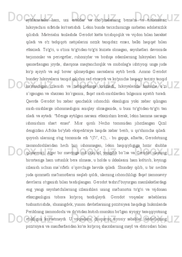 ayblamasalar   ham,   uni   ertaklar   va   mo''jizalarning   bema'ni   va   tushunarsiz
hikoyachisi sifatida ko'rsatishdi. Lekin bunda tarixchimizga nisbatan adolatsizlik
qilishdi.   Materialni   tanlashda   Gerodot   katta   tirishqoqlik   va   vijdon   bilan   harakat
qiladi   va   o'z   tadqiqoti   natijalarini   nozik   tanqidsiz   emas,   balki   haqiqat   bilan
etkazadi.   To'g'ri,   u  o'zini   to'g'ridan-to'g'ri   kuzata   olmagan,   sayohatlari   davomida
tarjimonlar   va   periegetlar,   ruhoniylar   va   boshqa   odamlarning   hikoyalari   bilan
qanoatlangan   joyda,   sharqona   maqtanchoqlik   va   mubolag'a   ishtiyoqi   unga   juda
ko'p   ajoyib   va   aql   bovar   qilmaydigan   narsalarni   aytib   berdi.   Ammo   Gerodot
bunday hikoyalarni tanqid qilishni rad etmaydi va ko'pincha haqiqiy tarixiy tanqid
ko'rinadigan   izlanish   va   tadqiqotlarga   kirishadi;   hikoyalarida   hamisha   o’zi
o’rgangan   va   shaxsan   ko’rganini,   faqat   mish-mishlardan   bilganini   ajratib   turadi.
Qaerda   Gerodot   bu   xabar   qanchalik   ishonchli   ekanligini   yoki   xabar   qilingan
mish-mishlarga   ishonmasligini   aniqlay   olmaganida,   u   buni   to'g'ridan-to'g'ri   tan
oladi va aytadi: "Menga aytilgan narsani etkazishim kerak, lekin hamma narsaga
ishonishim   shart   emas".   Misr   qiroli   Necho   tomonidan   jihozlangan   Qizil
dengizdan   Afrika   bo'ylab   ekspeditsiya   haqida   xabar   berib,   u   qo'shimcha   qiladi:
quyosh   ularning   o'ng   tomonida   edi   "(IV,   42),   -   bu   gapga,   albatta,   Gerodotning
zamondoshlaridan   hech   biri   ishonmagan,   lekin   haqiqiyligiga   hozir   shubha
qilmaymiz.   Agar   bir   mavzuga   oid   ikki   xil   yangilik   bo’lsa   va   Gerodot   ularning
birortasiga  ham   ustunlik bera  olmasa,  u holda  u  ikkalasini   ham  keltirib, keyingi
izlanish   uchun   ma’rifatli   o’quvchiga   havola   qiladi.   Shunday   qilib,   u   bir   nechta
juda qimmatli ma'lumotlarni saqlab qoldi, ularning ishonchliligi faqat zamonaviy
davrlarni o'rganish bilan tasdiqlangan. Gerodot tashrif buyurgan mamlakatlardagi
eng   yangi   sayohatchilarning   izlanishlari   uning   ma'lumotni   to'g'ri   va   vijdonan
etkazganligini   tobora   ko'proq   tasdiqlaydi.   Gerodot   voqealar   sabablarini
tushuntirishda, shuningdek, yunon davlatlarining pozitsiyasi haqidagi hukmlarida
Periklning zamondoshi va do'stidan kutish mumkin bo'lgan siyosiy taraqqiyotning
etukligini   ko'rsatmaydi.   U   voqealarni   chuqurroq   siyosiy   sabablar,   davlatlarning
pozitsiyasi va manfaatlaridan ko'ra ko'proq shaxslarning mayl va ehtiroslari bilan