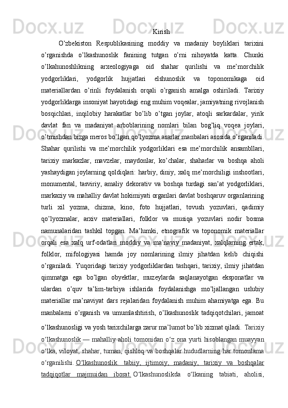 Kirish
O’zbekiston   Respublikasining   moddiy   va   madaniy   boyliklari   tarixini
o’rganishda   o’lkashunoslik   fanining   tutgan   o’rni   nihoyatda   katta.   Chunki
o’lkahunoshlikning   arxeologiyaga   oid   shahar   qurilishi   va   me’morchilik
yodgorliklari,   yodgorlik   hujjatlari   elshunoslik   va   toponomikaga   oid
materiallardan   o’rinli   foydalanish   orqali   o’rganish   amalga   oshiriladi.   Tarixiy
yodgorliklarga insoniyat hayotidagi eng muhim voqealar, jamiyatning rivojlanish
bosqichlari,   inqilobiy   harakatlar   bo’lib   o’tgan   joylar,   atoqli   sarkardalar,   yirik
davlat   fan   va   madaniyat   arboblarining   nomlari   bilan   bog’liq   voqea   joylari,
o’tmishdan bizga meros bo’lgan qo’lyozma asarlar manbalari asosida o’rganiladi.
Shahar   qurilishi   va   me’morchilik   yodgorliklari   esa   me’morchilik   ansambllari,
tarixiy   markazlar,   mavzelar,   maydonlar,   ko’chalar,   shaharlar   va   boshqa   aholi
yashaydigan   joylarning   qoldiqlari:   harbiy,   diniy,   xalq   me’morchiligi   inshootlari,
monumental,   tasviriy,   amaliy   dekorativ   va   boshqa   turdagi   san’at   yodgorliklari,
markaziy va mahalliy davlat hokimiyati organlari davlat boshqaruv organlarining
turli   xil   yozma,   chizma,   kino,   foto   hujjatlari,   tovush   yozuvlari,   qadimiy
qo’lyozmalar,   arxiv   materiallari,   folklor   va   musiqa   yozuvlari   nodir   bosma
namunalaridan   tashkil   topgan.   Ma’lumki,   etnografik   va   toponomik   materiallar
orqali   esa   xalq   urf-odatlari   moddiy   va   ma’naviy   madaniyat,   xalqlarning   ertak,
folklor,   mifologiyasi   hamda   joy   nomlarining   ilmiy   jihatdan   kelib   chiqishi
o’rganiladi.   Yuqoridagi   tarixiy   yodgorliklardan   tashqari,   tarixiy,   ilmiy   jihatdan
qimmatga   ega   bo’lgan   obyektlar,   muzeylarda   saqlanayotgan   eksponatlar   va
ulardan   o’quv   ta’lim-tarbiya   ishlarida   foydalanishga   mo’ljallangan   uslubiy
materiallar   ma’naviyat   dars   rejalaridan   foydalanish   muhim   ahamiyatga   ega.   Bu
manbalarni   o’rganish   va   umumlashtirish,   o’lkashunoslik   tadqiqotchilari,   jamoat
o’lkashunosligi va yosh tarixchilarga zarur ma’lumot bo’lib xizmat qiladi.   Tarixiy
o lkashunoslikʻ   —  mahalliy   aholi   tomonidan   o z   ona   yurti   hisoblangan   muayyan	ʻ
o lka, viloyat, shahar, tuman, qishloq va boshqalar  hududlarning har tomonlama	
ʻ
o rganilishi.
ʻ   O lkashunoslik.   tabiiy,   ijtimoiy,   madaniy,   tarixiy   va   boshqalar	ʻ
tadqiqotlar   majmuidan   iborat.   O lkashunoslikda   o lkaning   tabiati,   aholisi,	
ʻ ʻ