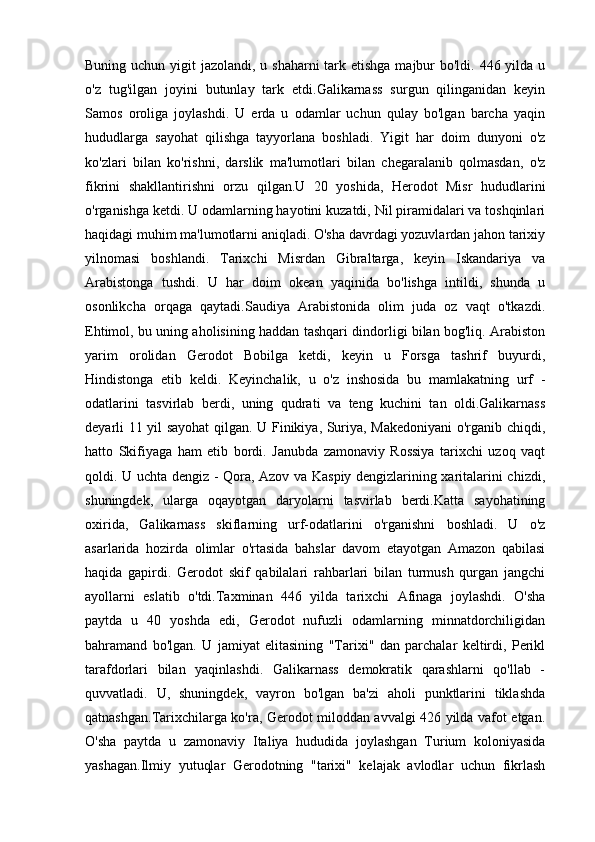 Buning uchun yigit  jazolandi, u shaharni  tark etishga majbur bo'ldi. 446 yilda u
o'z   tug'ilgan   joyini   butunlay   tark   etdi.Galikarnass   surgun   qilinganidan   keyin
Samos   oroliga   joylashdi.   U   erda   u   odamlar   uchun   qulay   bo'lgan   barcha   yaqin
hududlarga   sayohat   qilishga   tayyorlana   boshladi.   Yigit   har   doim   dunyoni   o'z
ko'zlari   bilan   ko'rishni,   darslik   ma'lumotlari   bilan   chegaralanib   qolmasdan,   o'z
fikrini   shakllantirishni   orzu   qilgan.U   20   yoshida,   Herodot   Misr   hududlarini
o'rganishga ketdi. U odamlarning hayotini kuzatdi, Nil piramidalari va toshqinlari
haqidagi muhim ma'lumotlarni aniqladi. O'sha davrdagi yozuvlardan jahon tarixiy
yilnomasi   boshlandi.   Tarixchi   Misrdan   Gibraltarga,   keyin   Iskandariya   va
Arabistonga   tushdi.   U   har   doim   okean   yaqinida   bo'lishga   intildi,   shunda   u
osonlikcha   orqaga   qaytadi.Saudiya   Arabistonida   olim   juda   oz   vaqt   o'tkazdi.
Ehtimol, bu uning aholisining haddan tashqari dindorligi bilan bog'liq. Arabiston
yarim   orolidan   Gerodot   Bobilga   ketdi,   keyin   u   Forsga   tashrif   buyurdi,
Hindistonga   etib   keldi.   Keyinchalik,   u   o'z   inshosida   bu   mamlakatning   urf   -
odatlarini   tasvirlab   berdi,   uning   qudrati   va   teng   kuchini   tan   oldi.Galikarnass
deyarli 11 yil sayohat qilgan. U Finikiya, Suriya, Makedoniyani  o'rganib chiqdi,
hatto   Skifiyaga   ham   etib   bordi.   Janubda   zamonaviy   Rossiya   tarixchi   uzoq   vaqt
qoldi. U uchta dengiz - Qora, Azov va Kaspiy dengizlarining xaritalarini chizdi,
shuningdek,   ularga   oqayotgan   daryolarni   tasvirlab   berdi.Katta   sayohatining
oxirida,   Galikarnass   skiflarning   urf-odatlarini   o'rganishni   boshladi.   U   o'z
asarlarida   hozirda   olimlar   o'rtasida   bahslar   davom   etayotgan   Amazon   qabilasi
haqida   gapirdi.   Gerodot   skif   qabilalari   rahbarlari   bilan   turmush   qurgan   jangchi
ayollarni   eslatib   o'tdi.Taxminan   446   yilda   tarixchi   Afinaga   joylashdi.   O'sha
paytda   u   40   yoshda   edi,   Gerodot   nufuzli   odamlarning   minnatdorchiligidan
bahramand   bo'lgan.   U   jamiyat   elitasining   "Tarixi"   dan   parchalar   keltirdi,   Perikl
tarafdorlari   bilan   yaqinlashdi.   Galikarnass   demokratik   qarashlarni   qo'llab   -
quvvatladi.   U,   shuningdek,   vayron   bo'lgan   ba'zi   aholi   punktlarini   tiklashda
qatnashgan.Tarixchilarga ko'ra, Gerodot miloddan avvalgi 426 yilda vafot etgan.
O'sha   paytda   u   zamonaviy   Italiya   hududida   joylashgan   Turium   koloniyasida
yashagan.Ilmiy   yutuqlar   Gerodotning   "tarixi"   kelajak   avlodlar   uchun   fikrlash