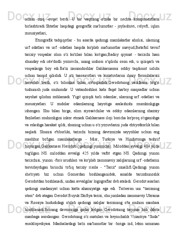 uchun   oziq   -ovqat   berdi.   U   bir   vaqtning   o'zida   bir   nechta   komponentlarni
birlashtiradi:Shtatlar   haqidagi   geografik   ma'lumotlar   -   joylashuvi,   relyefi,   iqlim
xususiyatlari;
Etnografik   tadqiqotlar   -   bu   asarda   qadimgi   mamlakatlar   aholisi,   ularning
urf   odatlari   va   urf   -odatlari   haqida   ko'plab   ma'lumotlar   mavjud;Batafsil   tavsif
tarixiy   voqealar   olim   o'z   ko'zlari   bilan   ko'rgan;Badiiy   qiymat   -   tarixchi   ham
shunday   edi   iste'dodli   yozuvchi,   uning   inshosi   o'qilishi   oson   edi,   u   qiziqarli   va
voqealarga   boy   edi.Ba'zi   zamondoshlar   Galikarnassni   oddiy   taqdimot   uslubi
uchun   tanqid   qilishdi.   U   o'z   taassurotlari   va   kuzatuvlarini   ilmiy   formulalarsiz
tasvirlab   berdi,   o'z   bilimlari   bilan   o'rtoqlashdi.Gerodotning   vazifasini   to'g'ri
tushunish   juda   muhimdir.   U   vatandoshlari   kabi   faqat   harbiy   maqsadlar   uchun
sayohat  qilishni  xohlamadi. Yigit  qiziqdi  turli  odamlar, ularning urf  -odatlari  va
xususiyatlari.   U   xudolar   odamlarning   hayotiga   aralashishi   mumkinligiga
ishongan.   Shu   bilan   birga,   olim   siyosatchilar   va   oddiy   odamlarning   shaxsiy
fazilatlari muhimligini inkor etmadi.Galikarnass iloji boricha ko'proq o'rganishga
va eslashga harakat qildi, shuning uchun u o'z yozuvlarini juda ehtiyotkorlik bilan
saqladi.   Shunisi   e'tiborliki,   tarixchi   bizning   davrimizda   sayyohlar   uchun   eng
mashhur   bo'lgan   mamlakatlarga   -   Misr,   Turkiya   va   Hindistonga   tashrif
buyurgan.Galikarnass Herodoti (qadimgi yunoncha). Miloddan avvalgi 484 yilda
tug'ilgan   NS.   miloddan   avvalgi   425   yilda   vafot   etgan   NS.   Qadimgi   yunon
tarixchisi, yunon -fors urushlari va ko'plab zamonaviy xalqlarning urf -odatlarini
tasvirlaydigan   birinchi   to'liq   tarixiy   risola   -   "Tarix"   muallifi.Qadimgi   yunon
she'riyati   biz   uchun   Gomerdan   boshlanganidek,   amalda   tarixshunoslik
Gerodotdan boshlanadi; undan avvalgilar logograflar deb ataladi. Gerodot asarlari
qadimgi   madaniyat   uchun   katta   ahamiyatga   ega   edi.   Tsitseron   uni   "tarixning
otasi" deb atagan.Gerodot Buyuk Skifiya tarixi, shu jumladan zamonaviy Ukraina
va   Rossiya   hududidagi   o'nlab   qadimgi   xalqlar   tarixining   o'ta   muhim   manbasi
hisoblanadi.Bizning   davrimizga   qadar   kelgan   Gerodotning   tarjimai   holi   ikkita
manbaga asoslangan:  Gerodotning o'z  matnlari  va keyinchalik  Vizantiya "Suda"
ensiklopediyasi.   Manbalardagi   ba'zi   ma'lumotlar   bir   -biriga   zid,   lekin   umuman 