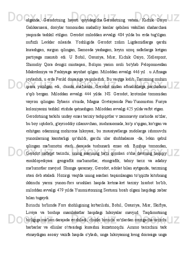 olganda,   Gerodotning   hayoti   quyidagicha.Gerodotning   vatani,   Kichik   Osiyo
Galikarnassi,   doriylar   tomonidan   mahalliy   karilar   qabilasi   vakillari   shaharchasi
yaqinida   tashkil   etilgan.   Gerodot   miloddan   avvalgi   484   yilda   bu   erda   tug'ilgan.
nufuzli   Leeklar   oilasida.   Yoshligida   Gerodot   zolim   Ligdamidlarga   qarshi
kurashgan,   surgun   qilingan,   Samosda   yashagan,   keyin   uzoq   safarlarga   ketgan
partiyaga   mansub   edi.   U   Bobil,   Ossuriya,   Misr,   Kichik   Osiyo,   Xellespont,
Shimoliy   Qora   dengiz   mintaqasi,   Bolqon   yarim   oroli   bo'ylab   Peloponnesdan
Makedoniya va Frakiyaga sayohat  qilgan. Miloddan avvalgi  446 yil . u Afinaga
joylashdi, u erda Perikl doirasiga yaqinlashdi; Bu vaqtga kelib, Tarixning muhim
qismi   yozilgan   edi,   chunki   ma'lumki,   Gerodot   undan   afinaliklarga   parchalarni
o'qib   bergan.   Miloddan   avvalgi   444   yilda.   NS.   Gerodot,   krotonlar   tomonidan
vayron   qilingan   Sybaris   o'rnida,   Magna   Gretsiyasida   Pan-Yunoniston   Furiya
koloniyasini tashkil etishda qatnashgan. Miloddan avvalgi 425 yilda vafot etgan. 
Gerodotning tarkibi unday emas tarixiy tadqiqotlar v zamonaviy ma'noda so'zlar,
bu boy iqtidorli, g'ayrioddiy izlanuvchan, xushmuomala, ko'p o'qigan, ko'rgan va
eshitgan   odamning   mohirona   hikoyasi;   bu   xususiyatlarga   xudolarga   ishonuvchi
yunonlarning   kamtarligi   qo'shildi,   garchi   ular   shubhalansa   -da,   lekin   qabul
qilingan   ma'lumotni   etarli   darajada   tushunarli   emas   edi.   Boshqa   tomondan,
Gerodot   nafaqat   tarixchi;   uning   asarining   ba'zi   qismlari   o'sha   davrning   haqiqiy
ensiklopediyasi:   geografik   ma'lumotlar,   etnografik,   tabiiy   tarix   va   adabiy
ma'lumotlar mavjud. Shunga qaramay, Gerodot, adolat bilan aytganda, tarixning
otasi  deb ataladi.  Hozirgi  vaqtda  uning asarlari  taqsimlangan to'qqizta  kitobning
ikkinchi   yarmi   yunon-fors   urushlari   haqida   ketma-ket   tarixiy   hisobot   bo'lib,
miloddan avvalgi 479 yilda Yunonistonning Sestusni bosib olgani haqidagi xabar
bilan tugaydi. 
Birinchi   bo'limda   Fors   shohligining   ko'tarilishi,   Bobil,   Ossuriya,   Misr,   Skifiya,
Liviya   va   boshqa   mamlakatlar   haqidagi   hikoyalar   mavjud.   Taqdimotning
birligiga ma'lum darajada erishiladi, chunki birinchi so'zlardan oxirigacha tarixchi
barbarlar   va   ellinlar   o'rtasidagi   kurashni   kuzatmoqchi.   Ammo   tarixchini   tark
etmaydigan   asosiy   vazifa   haqida   o'ylash,   unga   hikoyaning   keng   doirasiga   unga 