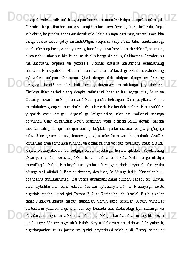 qiziqarli yoki ibratli bo'lib tuyulgan hamma narsani kiritishga to'sqinlik qilmaydi.
Gerodot   ko'p   jihatdan   tarixiy   tanqid   bilan   tavsiflanadi,   ko'p   hollarda   faqat
sub'ektiv, ko'pincha sodda-ratsionalistik, lekin shunga qaramay, tarixshunoslikka
yangi  boshlanishni   qat'iy  kiritadi.O'tgan  voqealar  vaqt   o'tishi   bilan unutilmasligi
va ellinlarning ham, vahshiylarning ham buyuk va hayratlanarli ishlari2, xususan,
nima uchun ular bir -biri bilan urush olib borgani uchun, Galikarnas Herodoti bu
ma'lumotlarni   to'pladi   va   yozdi1.1.   Forslar   orasida   ma'lumotli   odamlarning
fikricha,   Finikiyaliklar   ellinlar   bilan   barbarlar   o'rtasidagi   kelishmovchilikning
aybdorlari   bo'lgan.   Ikkinchisi   Qizil   dengiz   deb   atalgan   dengizdan   bizning
dengizga   keldi3   va   ular   hali   ham   yashayotgan   mamlakatga   joylashdilar4.
Finikiyaliklar   darhol   uzoq   dengiz   safarlarini   boshladilar.   Aytgancha,   Misr   va
Ossuriya tovarlarini ko'plab mamlakatlarga olib ketishgan. O'sha paytlarda Argos
mamlakatning eng muhim shahri edi, u hozirda Hellas deb ataladi. Finikiyaliklar
yuqorida   aytib   o'tilgan   Argos5   ga   kelganlarida,   ular   o'z   mollarini   sotuvga
qo'yishdi.   Ular   kelganidan   keyin   beshinchi   yoki   oltinchi   kuni,   deyarli   barcha
tovarlar  sotilgach,   qirollik  qizi   boshqa   ko'plab  ayollar   orasida  dengiz  qirg'og'iga
keldi.   Uning   ismi   Io   edi,   Inaxning   qizi;   ellinlar   ham   uni   chaqirishadi.   Ayollar
kemaning orqa tomonida turishdi va o'zlariga eng yoqqan tovarlarni sotib olishdi.
Keyin   Finikiyaliklar,   bu   belgiga   ko'ra,   ayollarga   hujum   qilishdi.   Ayollarning
aksariyati   qochib   ketishdi,   lekin   Io   va   boshqa   bir   necha   kishi   qo'lga   olishga
muvaffaq   bo'lishdi.   Finikiyaliklar   ayollarni   kemaga   sudrab,   keyin   shosha   -pisha
Misrga   yo'l   olishdi.2.   Forslar   shunday   deydilar,   Io   Misrga   keldi.   Yunonlar   buni
boshqacha tushuntirishadi. Bu voqea dushmanlikning birinchi sababi edi. Keyin,
yana   aytishlaricha,   ba'zi   ellinlar   (ismini   aytolmaydilar)   Tir   Finikiyaga   kelib,
o'g'irlab ketishdi. qirol  qizi  Evropa 7. Ular  Kritlar  bo'lishi  kerak8. Bu  bilan ular
faqat   Finikiyaliklarga   qilgan   gunohlari   uchun   jazo   berdilar.   Keyin   yunonlar
barbarlarni   yana   xafa   qilishdi.   Harbiy   kemada   ular   Kolxisdagi   Eya   shahriga   va
Faz daryosining og'ziga kelishdi. Yunonlar kelgan barcha ishlarini tugatib, keyin
qirollik qizi Medani o'g'irlab ketishdi. Keyin Kolxiya shohi elchiga elchi yuborib,
o'g'irlanganlar   uchun   jarima   va   qizini   qaytarishni   talab   qildi.   Biroq,   yunonlar 