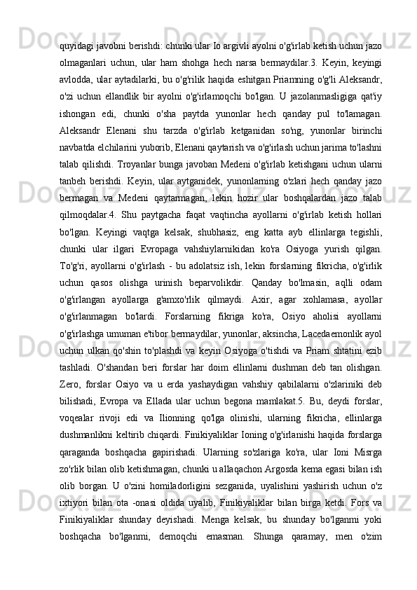 quyidagi javobni berishdi: chunki ular Io argivli ayolni o'g'irlab ketish uchun jazo
olmaganlari   uchun,   ular   ham   shohga   hech   narsa   bermaydilar.3.   Keyin,   keyingi
avlodda, ular aytadilarki, bu o'g'rilik haqida eshitgan Priamning o'g'li Aleksandr,
o'zi   uchun   ellandlik   bir   ayolni   o'g'irlamoqchi   bo'lgan.   U   jazolanmasligiga   qat'iy
ishongan   edi,   chunki   o'sha   paytda   yunonlar   hech   qanday   pul   to'lamagan.
Aleksandr   Elenani   shu   tarzda   o'g'irlab   ketganidan   so'ng,   yunonlar   birinchi
navbatda elchilarini yuborib, Elenani qaytarish va o'g'irlash uchun jarima to'lashni
talab qilishdi. Troyanlar bunga javoban Medeni  o'g'irlab ketishgani  uchun ularni
tanbeh   berishdi.   Keyin,   ular   aytganidek,   yunonlarning   o'zlari   hech   qanday   jazo
bermagan   va   Medeni   qaytarmagan,   lekin   hozir   ular   boshqalardan   jazo   talab
qilmoqdalar.4.   Shu   paytgacha   faqat   vaqtincha   ayollarni   o'g'irlab   ketish   hollari
bo'lgan.   Keyingi   vaqtga   kelsak,   shubhasiz,   eng   katta   ayb   ellinlarga   tegishli,
chunki   ular   ilgari   Evropaga   vahshiylarnikidan   ko'ra   Osiyoga   yurish   qilgan.
To'g'ri,   ayollarni   o'g'irlash   -   bu   adolatsiz   ish,   lekin   forslarning   fikricha,   o'g'irlik
uchun   qasos   olishga   urinish   beparvolikdir.   Qanday   bo'lmasin,   aqlli   odam
o'g'irlangan   ayollarga   g'amxo'rlik   qilmaydi.   Axir,   agar   xohlamasa,   ayollar
o'g'irlanmagan   bo'lardi.   Forslarning   fikriga   ko'ra,   Osiyo   aholisi   ayollarni
o'g'irlashga umuman e'tibor bermaydilar, yunonlar, aksincha, Lacedaemonlik ayol
uchun   ulkan   qo'shin   to'plashdi   va   keyin   Osiyoga   o'tishdi   va   Priam   shtatini   ezib
tashladi.   O'shandan   beri   forslar   har   doim   ellinlarni   dushman   deb   tan   olishgan.
Zero,   forslar   Osiyo   va   u   erda   yashaydigan   vahshiy   qabilalarni   o'zlariniki   deb
bilishadi,   Evropa   va   Ellada   ular   uchun   begona   mamlakat.5.   Bu,   deydi   forslar,
voqealar   rivoji   edi   va   Ilionning   qo'lga   olinishi,   ularning   fikricha,   ellinlarga
dushmanlikni keltirib chiqardi. Finikiyaliklar Ioning o'g'irlanishi haqida forslarga
qaraganda   boshqacha   gapirishadi.   Ularning   so'zlariga   ko'ra,   ular   Ioni   Misrga
zo'rlik bilan olib ketishmagan, chunki u allaqachon Argosda kema egasi bilan ish
olib   borgan.   U   o'zini   homiladorligini   sezganida,   uyalishini   yashirish   uchun   o'z
ixtiyori   bilan   ota   -onasi   oldida   uyalib,   Finikiyaliklar   bilan   birga   ketdi.   Fors   va
Finikiyaliklar   shunday   deyishadi.   Menga   kelsak,   bu   shunday   bo'lganmi   yoki
boshqacha   bo'lganmi,   demoqchi   emasman.   Shunga   qaramay,   men   o'zim 