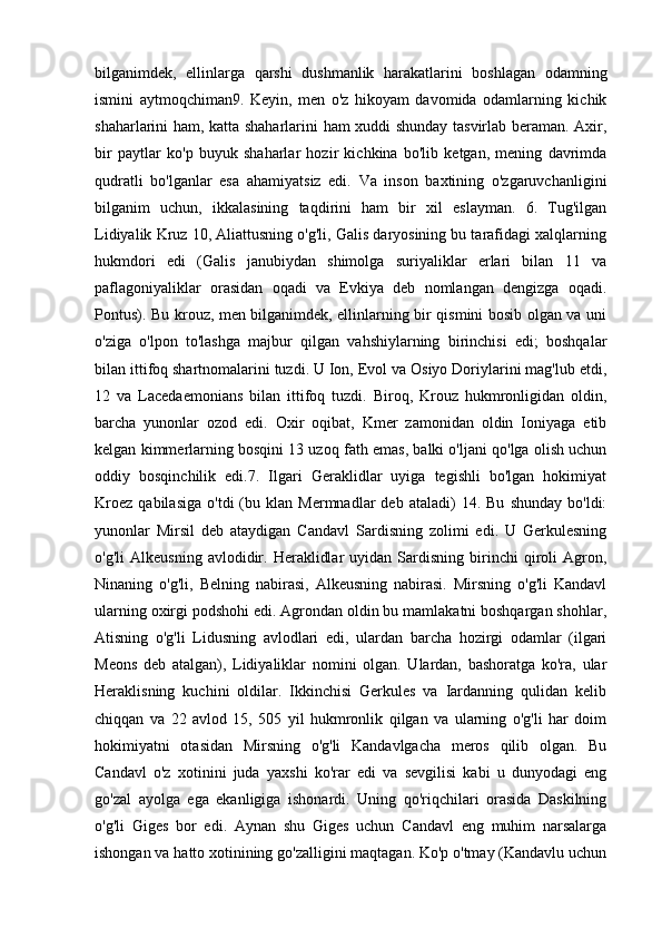 bilganimdek,   ellinlarga   qarshi   dushmanlik   harakatlarini   boshlagan   odamning
ismini   aytmoqchiman9.   Keyin,   men   o'z   hikoyam   davomida   odamlarning   kichik
shaharlarini ham, katta shaharlarini ham xuddi shunday tasvirlab beraman. Axir,
bir   paytlar   ko'p   buyuk   shaharlar   hozir   kichkina   bo'lib   ketgan,   mening   davrimda
qudratli   bo'lganlar   esa   ahamiyatsiz   edi.   Va   inson   baxtining   o'zgaruvchanligini
bilganim   uchun,   ikkalasining   taqdirini   ham   bir   xil   eslayman.   6.   Tug'ilgan
Lidiyalik Kruz 10, Aliattusning o'g'li, Galis daryosining bu tarafidagi xalqlarning
hukmdori   edi   (Galis   janubiydan   shimolga   suriyaliklar   erlari   bilan   11   va
paflagoniyaliklar   orasidan   oqadi   va   Evkiya   deb   nomlangan   dengizga   oqadi.
Pontus). Bu krouz, men bilganimdek, ellinlarning bir qismini bosib olgan va uni
o'ziga   o'lpon   to'lashga   majbur   qilgan   vahshiylarning   birinchisi   edi;   boshqalar
bilan ittifoq shartnomalarini tuzdi. U Ion, Evol va Osiyo Doriylarini mag'lub etdi,
12   va   Lacedaemonians   bilan   ittifoq   tuzdi.   Biroq,   Krouz   hukmronligidan   oldin,
barcha   yunonlar   ozod   edi.   Oxir   oqibat,   Kmer   zamonidan   oldin   Ioniyaga   etib
kelgan kimmerlarning bosqini 13 uzoq fath emas, balki o'ljani qo'lga olish uchun
oddiy   bosqinchilik   edi.7.   Ilgari   Geraklidlar   uyiga   tegishli   bo'lgan   hokimiyat
Kroez   qabilasiga   o'tdi   (bu  klan   Mermnadlar   deb   ataladi)   14.   Bu   shunday   bo'ldi:
yunonlar   Mirsil   deb   ataydigan   Candavl   Sardisning   zolimi   edi.   U   Gerkulesning
o'g'li   Alkeusning   avlodidir.   Heraklidlar   uyidan  Sardisning   birinchi   qiroli   Agron,
Ninaning   o'g'li,   Belning   nabirasi,   Alkeusning   nabirasi.   Mirsning   o'g'li   Kandavl
ularning oxirgi podshohi edi. Agrondan oldin bu mamlakatni boshqargan shohlar,
Atisning   o'g'li   Lidusning   avlodlari   edi,   ulardan   barcha   hozirgi   odamlar   (ilgari
Meons   deb   atalgan),   Lidiyaliklar   nomini   olgan.   Ulardan,   bashoratga   ko'ra,   ular
Heraklisning   kuchini   oldilar.   Ikkinchisi   Gerkules   va   Iardanning   qulidan   kelib
chiqqan   va   22   avlod   15,   505   yil   hukmronlik   qilgan   va   ularning   o'g'li   har   doim
hokimiyatni   otasidan   Mirsning   o'g'li   Kandavlgacha   meros   qilib   olgan.   Bu
Candavl   o'z   xotinini   juda   yaxshi   ko'rar   edi   va   sevgilisi   kabi   u   dunyodagi   eng
go'zal   ayolga   ega   ekanligiga   ishonardi.   Uning   qo'riqchilari   orasida   Daskilning
o'g'li   Giges   bor   edi.   Aynan   shu   Giges   uchun   Candavl   eng   muhim   narsalarga
ishongan va hatto xotinining go'zalligini maqtagan. Ko'p o'tmay (Kandavlu uchun 