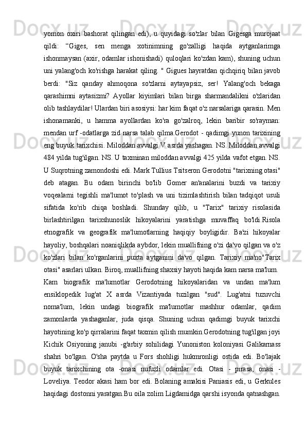 yomon   oxiri   bashorat   qilingan   edi),   u   quyidagi   so'zlar   bilan   Gigesga   murojaat
qildi:   “Giges,   sen   menga   xotinimning   go'zalligi   haqida   aytganlarimga
ishonmaysan (axir, odamlar ishonishadi)  quloqlari ko'zdan  kam), shuning uchun
uni yalang'och ko'rishga harakat qiling. " Gigues hayratdan qichqiriq bilan javob
berdi:   "Siz   qanday   ahmoqona   so'zlarni   aytayapsiz,   ser!   Yalang'och   bekaga
qarashimni   aytasizmi?   Ayollar   kiyimlari   bilan   birga   sharmandalikni   o'zlaridan
olib tashlaydilar! Ulardan biri asosiysi: har kim faqat o'z narsalariga qarasin. Men
ishonamanki,   u   hamma   ayollardan   ko'ra   go'zalroq,   lekin   baribir   so'rayman:
mendan urf  -odatlarga zid narsa talab qilma.Gerodot  - qadimgi yunon tarixining
eng buyuk tarixchisi. Miloddan avvalgi V asrda yashagan. NS. Miloddan avvalgi
484 yilda tug'ilgan. NS. U taxminan miloddan avvalgi 425 yilda vafot etgan. NS.
U Suqrotning zamondoshi edi. Mark Tullius Tsitseron Gerodotni "tarixning otasi"
deb   atagan.   Bu   odam   birinchi   bo'lib   Gomer   an'analarini   buzdi   va   tarixiy
voqealarni   tegishli   ma'lumot   to'plash   va   uni   tizimlashtirish   bilan   tadqiqot   usuli
sifatida   ko'rib   chiqa   boshladi.   Shunday   qilib,   u   "Tarix"   tarixiy   risolasida
birlashtirilgan   tarixshunoslik   hikoyalarini   yaratishga   muvaffaq   bo'ldi.Risola
etnografik   va   geografik   ma'lumotlarning   haqiqiy   boyligidir.   Ba'zi   hikoyalar
hayoliy, boshqalari noaniqlikda aybdor, lekin muallifning o'zi da'vo qilgan va o'z
ko'zlari   bilan   ko'rganlarini   puxta   aytganini   da'vo   qilgan.   Tarixiy   ma'no"Tarix
otasi" asarlari ulkan. Biroq, muallifning shaxsiy hayoti haqida kam narsa ma'lum.
Kam   biografik   ma'lumotlar   Gerodotning   hikoyalaridan   va   undan   ma'lum
ensiklopedik   lug'at   X   asrda   Vizantiyada   tuzilgan   "sud".   Lug'atni   tuzuvchi
noma'lum,   lekin   undagi   biografik   ma'lumotlar   mashhur   odamlar,   qadim
zamonlarda   yashaganlar,   juda   qisqa.   Shuning   uchun   qadimgi   buyuk   tarixchi
hayotining ko'p qirralarini faqat taxmin qilish mumkin.Gerodotning tug'ilgan joyi
Kichik   Osiyoning   janubi   -g'arbiy   sohilidagi   Yunoniston   koloniyasi   Galikarnass
shahri   bo'lgan.   O'sha   paytda   u   Fors   shohligi   hukmronligi   ostida   edi.   Bo'lajak
buyuk   tarixchining   ota   -onasi   nufuzli   odamlar   edi.   Otasi   -   pırasa,   onasi   -
Loveliya.   Teodor   akasi   ham   bor   edi.  Bolaning   amakisi   Paniasis   edi,  u   Gerkules
haqidagi dostonni yaratgan.Bu oila zolim Ligdamidga qarshi isyonda qatnashgan.