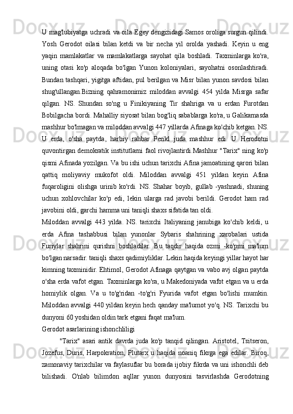 U mag'lubiyatga uchradi va oila Egey dengizidagi Samos oroliga surgun qilindi.
Yosh   Gerodot   oilasi   bilan   ketdi   va   bir   necha   yil   orolda   yashadi.   Keyin   u   eng
yaqin   mamlakatlar   va   mamlakatlarga   sayohat   qila   boshladi.   Taxminlarga   ko'ra,
uning   otasi   ko'p   aloqada   bo'lgan   Yunon   koloniyalari,   sayohatni   osonlashtiradi.
Bundan tashqari, yigitga aftidan, pul berilgan va Misr bilan yunon savdosi bilan
shug'ullangan.Bizning   qahramonimiz   miloddan   avvalgi   454   yilda   Misrga   safar
qilgan.   NS.   Shundan   so'ng   u   Finikiyaning   Tir   shahriga   va   u   erdan   Furotdan
Bobilgacha bordi. Mahalliy siyosat bilan bog'liq sabablarga ko'ra, u Galikarnasda
mashhur bo'lmagan va miloddan avvalgi 447 yillarda Afinaga ko'chib ketgan. NS.
U   erda,   o'sha   paytda,   harbiy   rahbar   Perikl   juda   mashhur   edi.   U   Herodotni
quvontirgan demokratik institutlarni faol rivojlantirdi.Mashhur "Tarix" ning ko'p
qismi Afinada yozilgan. Va bu ishi uchun tarixchi Afina jamoatining qarori bilan
qattiq   moliyaviy   mukofot   oldi.   Miloddan   avvalgi   451   yildan   keyin   Afina
fuqaroligini   olishga   urinib   ko'rdi.   NS.   Shahar   boyib,   gullab   -yashnadi,   shuning
uchun   xohlovchilar   ko'p   edi,   lekin   ularga   rad   javobi   berildi.   Gerodot   ham   rad
javobini oldi, garchi hamma uni taniqli shaxs sifatida tan oldi.
Miloddan   avvalgi   443   yilda.   NS.   tarixchi   Italiyaning   janubiga   ko'chib   keldi,   u
erda   Afina   tashabbusi   bilan   yunonlar   Sybaris   shahrining   xarobalari   ustida
Furiylar   shahrini   qurishni   boshladilar.   Bu   taqdir   haqida   ozmi   -ko'pmi   ma'lum
bo'lgan narsadir. taniqli shaxs qadimiyliklar. Lekin haqida keyingi yillar hayot har
kimning taxminidir. Ehtimol, Gerodot Afinaga qaytgan va vabo avj olgan paytda
o'sha erda vafot etgan. Taxminlarga ko'ra, u Makedoniyada vafot etgan va u erda
homiylik   olgan.   Va   u   to'g'ridan   -to'g'ri   Fyurida   vafot   etgan   bo'lishi   mumkin.
Miloddan avvalgi 440 yildan keyin hech qanday ma'lumot yo'q. NS. Tarixchi bu
dunyoni 60 yoshidan oldin tark etgani faqat ma'lum.
Gerodot asarlarining ishonchliligi
"Tarix"   asari   antik   davrda   juda   ko'p   tanqid   qilingan.   Aristotel,   Tsitseron,
Jozefus,   Duris,   Harpokration,   Plutarx   u   haqida   noaniq   fikrga   ega   edilar.   Biroq,
zamonaviy tarixchilar va faylasuflar bu borada ijobiy fikrda va uni ishonchli deb
bilishadi.   O'nlab   bilimdon   aqllar   yunon   dunyosini   tasvirlashda   Gerodotning 