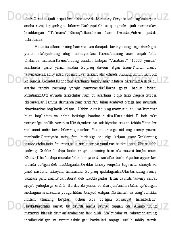 oladi.Geradot ijodi  orqali  biz o’sha davrda Markaziy Osiyoda xalq og’zaki  ijodi
ancha   rivoj   topganligini   bilamiz.Darhqiqat,ilk   xalq   og’zaki   ijodi   namunalari
hisoblangan   “To’maris”,”Shiroq”afsonalarini   ham   Geradot,Polien   ijodida
uchratamiz. 
Hatto bu afsonalarning ham ma’lum darajada tarixiy asosga ega ekanligini
yunon   adabiyotining   ulug’   namoyandasi   Ksenofontning   asari   orqali   bilib
olishimiz   mumkin.Ksenofonning   bundan   tashqari   “Anabasis”   “10000   yurishi”
asarlarida   qarib   yarim   asrdan   ko’proq   davom   etgan   Eron-Yunon   urushi
tasvirlanadi.Badiiy adabiyot insoniyat tarixini aks ettiradi.Shuning uchun ham biz
ko’pincha   Geradot,Ksenofont   asarlarini   tarixiy   asar   sifatida   qaraymiz.Aslida   bu
asarlar   tarixiy   nasrning   yorqin   namunasidir.Ularda   go’zal   badiiy   ifodani
kuzatamiz.O’z   o’rnida   tarixchilar   ham   bu   asarlarni   o’qib   tarix   haqida   xulosa
chiqaradilar.Hamma davrlarda ham  tarix fani bilan adabiyot o’ziga hos ravishda
chambarchas bog’lanib kelgan.   Ushbu kurs ishining mavzusini shu ma’lumotlar
bilan   bog’ladim   va   ochib   berishga   harakat   qildim.Kurs   ishini   II   bob   to’rt
paragrafga   bo’lib   yoritdim.Kirish,xulosa   va   adabiyotlar   shular   ichida.Yana   bir
ma’lumot   antic   tarixchilarning   asarlari   Yunon   tarixiga   oid   eng   asosiy   yozma
manbadir.Gretsiyada   tarix   fani   birdaniga   vujudga   kelgan   emas.Greklarning
tasavvuricha tarix fan emas,balki san’atdan va pand nasihatdan iborat.Shu sababli
qadimgi   Greklar   boshqa   fanlar   singari   tarixning   ham   o’z   muzasi   bor,bu   muza
Kliodir,Klio boshqa muzalar bilan bir qatorda san’atlar boshi Apollon ayyomlari
orasida   bo’lgan   deb  hisoblaganlar.Greklar   tarixiy   voqealar   tog’risida   chiroyli   va
pand   nasihatli   hikoyani   hammadan   ko’proq   qadirlaganlar.Ular,tarixning   asosiy
vazifasi   pand   nasihatdan   iborat   deb   hisoblaganlar.   Ellin   davrida   tasviriy   san’at
ajoyib yutuqlarga erishdi. Bu davrda yunon va sharq an’analari  bilan qo’shilgan
anchagina   arxitektura   yodgorliklari   bunyod   etilgan.   Xashamat   va   ulug’vorlikka
intilish   ularning   ko’plari   uchun   xos   bo’lgan   xususiyat   harakterlidir.
Haykaltaroshlik   san’ati   bu   davrda   ancha   ravnaq   topgan   edi.   Ammo   uning
mazmuni   klassik   davr   an’analaridan   farq   qildi.   Ma’budalar   va   qahramonlarning
ideallashtirilgan   va   umumlashtirilgan   haykallari   orqaga   surilib   tabiiy   tarzda