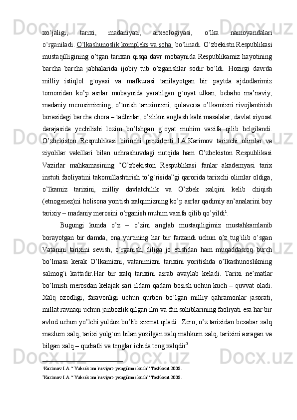 xo jaligi,   tarixi,   madaniyati,   arxeologiyasi,   o lka   namoyandalariʻ ʻ
o rganiladi.
ʻ   O lkashunoslik kompleks va soha 	ʻ   bo linadi. 	ʻ O’zbekistn Respublikasi
mustaqilligining o’tgan tarixan qisqa davr mobaynida Respublikamiz hayotining
barcha   barcha   jabhalarida   ijobiy   tub   o’zgarishlar   sodir   bo’ldi.   Hozirgi   davrda
milliy   istiqlol   g`oyasi   va   mafkurasi   tanilayotgan   bir   paytda   ajdodlarimiz
tomonidan   ko’p   asrlar   mobaynida   yaratilgan   g`oyat   ulkan,   bebaho   ma’naviy,
madaniy   merosimizning,   o’tmish   tariximizni,   qolaversa   o’lkamizni   rivojlantirish
borasidagi barcha chora – tadbirlar, o’zlikni anglash kabi masalalar, davlat siyosat
darajasida   yechilishi   lozim   bo’lshgan   g`oyat   muhim   vazifa   qilib   belgilandi.
O’zbekiston   Respublikasi   birinchi   prezidenti   I.A.Karimov   tarixchi   olimlar   va
ziyolilar   vakillari   bilan   uchrashuvdagi   nutqida   ham   O’zbekiston   Respublikasi
Vazirlar   mahkamasining   “O’zbekiston   Respublikasi   fanlar   akademyasi   tarix
instuti faoliyatini takomillashtirish to’g`risida”gi qarorida tarixchi olimlar oldiga,
o’lkamiz   tarixini,   milliy   davlatchilik   va   O’zbek   xalqini   kelib   chiqish
(etnogenez)ni holisona yoritish xalqimizning ko’p asrlar qadimiy an’analarini boy
tarixiy – madaniy merosini o’rganish muhim vazifa qilib qo’yildi 1
.
Bugungi   kunda   o’z   –   o’zini   anglab   mustaqiligimiz   mustahkamlanib
borayotgan   bir   damda,   ona   yurtining   har   bir   farzandi   uchun   o’z   tug`ilib   o’sgan
Vatanini   tarixini   sevish,   o’rganish,   diliga   jo   etishdan   ham   muqaddasroq   burch
bo’lmasa   kerak   O’lkamizni,   vatanimizni   tarixini   yoritishda   o’lkashunoslikning
salmog`i   kattadir.Har   bir   xalq   tarixini   asrab   avaylab   keladi.   Tarixi   ne’matlar
bo’lmish merosdan kelajak sari  ildam  qadam  bosish uchun kuch – quvvat oladi.
Xalq   ozodligi,   faravonligi   uchun   qurbon   bo’lgan   milliy   qahramonlar   jasorati,
millat ravnaqi uchun janbozlik qilgan ilm va fan sohiblarining faoliyati esa har bir
avlod uchun yo’lchi yulduz bo’lib xizmat qiladi . Zero, o’z tarixidan bexabar xalq
mazlum xalq, tarixi yolg`on bilan yozilgan xalq mahkum xalq, tarixini asragan va
bilgan xalq – qudratli va tenglar ichida teng xalqdir 2
 
_______________________ 
1
Karimov I.A  “ Yuksak ma`naviyat- yengilmas kuch” Toshkent 2008.
2
Karimov I.A  “ Yuksak ma`naviyat- yengilmas kuch” Toshkent 2008.