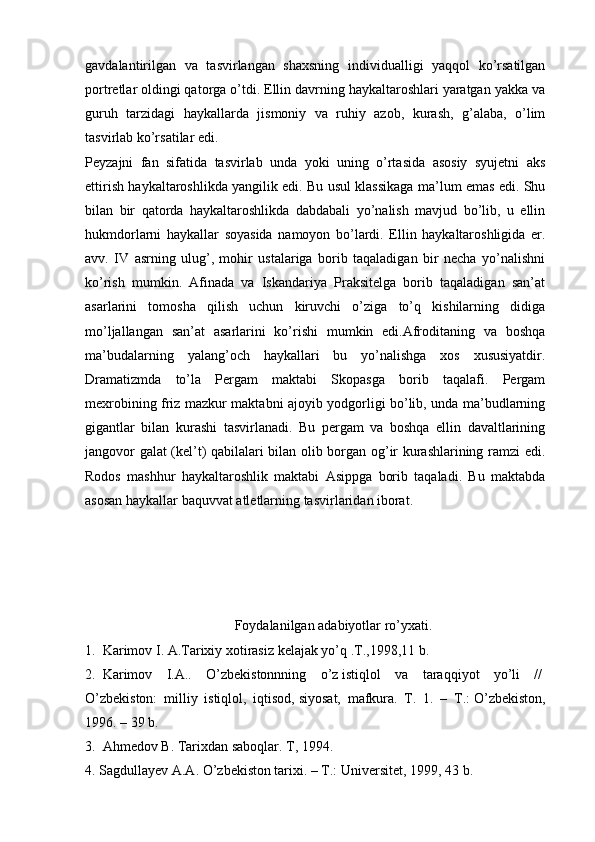 gavdalantirilgan   va   tasvirlangan   shaxsning   individualligi   yaqqol   ko’rsatilgan
portretlar oldingi qatorga o’tdi. Ellin davrning haykaltaroshlari yaratgan yakka va
guruh   tarzidagi   haykallarda   jismoniy   va   ruhiy   azob,   kurash,   g’alaba,   o’lim
tasvirlab ko’rsatilar edi.
Peyzajni   fan   sifatida   tasvirlab   unda   yoki   uning   o’rtasida   asosiy   syujetni   aks
ettirish haykaltaroshlikda yangilik edi. Bu usul klassikaga ma’lum emas edi. Shu
bilan   bir   qatorda   haykaltaroshlikda   dabdabali   yo’nalish   mavjud   bo’lib,   u   ellin
hukmdorlarni   haykallar   soyasida   namoyon   bo’lardi.   Ellin   haykaltaroshligida   er.
avv.   IV   asrning   ulug’,   mohir   ustalariga   borib   taqaladigan   bir   necha   yo’nalishni
ko’rish   mumkin.   Afinada   va   Iskandariya   Praksitelga   borib   taqaladigan   san’at
asarlarini   tomosha   qilish   uchun   kiruvchi   o’ziga   to’q   kishilarning   didiga
mo’ljallangan   san’at   asarlarini   ko’rishi   mumkin   edi.Afroditaning   va   boshqa
ma’budalarning   yalang’och   haykallari   bu   yo’nalishga   xos   xususiyatdir.
Dramatizmda   to’la   Pergam   maktabi   Skopasga   borib   taqalafi.   Pergam
mexrobining friz mazkur maktabni ajoyib yodgorligi bo’lib, unda ma’budlarning
gigantlar   bilan   kurashi   tasvirlanadi.   Bu   pergam   va   boshqa   ellin   davaltlarining
jangovor galat (kel’t) qabilalari bilan olib borgan og’ir kurashlarining ramzi edi.
Rodos   mashhur   haykaltaroshlik   maktabi   Asippga   borib   taqaladi.   Bu   maktabda
asosan haykallar baquvvat atletlarning tasvirlaridan iborat.
Foydalanilgan adabiyotlar ro’yxati.
1.     Karimov I. A.Tarixiy xotirasiz   kelajak yo’q .T.,1998,11 b.  
2.     Karimov   I.A..   O’zbekistonnning   o’z   istiqlol   va   taraqqiyot   yo’li   //  
O’zbekiston:   milliy   istiqlol,   iqtisod,   siyosat,   mafkura.   T.   1.   –   T.:   O’zbekiston,
1996. – 39 b.    
3.     Ahmedov B. Tarixdan saboqlar. T, 1994.  
4.   Sagdullayev A.A. O’zbekiston tarixi. – T.: Universitet, 1999, 43 b.     