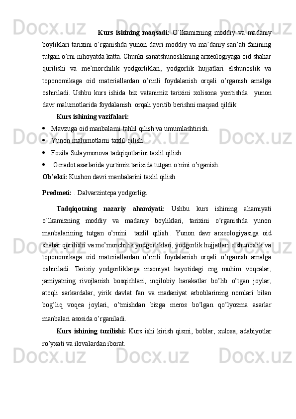                               Kurs   ishining   maqsadi:   O`lkamizning   moddiy   va   madaniy
boyliklari tarixini o’rganishda yunon davri moddiy va ma’daniy san’ati fanining
tutgan o’rni nihoyatda katta. Chunki sanatshunoslikning arxeologiyaga oid shahar
qurilishi   va   me’morchilik   yodgorliklari,   yodgorlik   hujjatlari   elshunoslik   va
toponomikaga   oid   materiallardan   o’rinli   foydalanish   orqali   o’rganish   amalga
oshiriladi.   Ushbu   kurs   ishida   biz   vatanimiz   tarixini   xolisona   yoritishda     yunon
davr malumotlarida foydalanish  orqali yoritib berishni maqsad qildik
Kurs ishining vazifalari:
 Mavzuga oid manbalarni tahlil qilish va umumlashtirish.
 Yunon malumotlarni taxlil qilish
 Fozila Sulaymonova tadqiqotlarini taxlil qilish
  Geradot asarlarida yurtimiz tarixida tutgan o`nini o’rganish.
Ob’ekti :  Kushon davri manbalarini taxlil qilish.
P redmeti:  . Dalvarzintepa yodgorligi
Tadqiqotning   nazariy   ahamiyati:   Ushbu   kurs   ishining   ahamiyati
o`lkamizning   moddiy   va   madaniy   boyliklari,   tarixini   o’rganishda   yunon
manbalarining   tutgan   o’rnini     taxlil   qilish ..   Yunon   davr   arxeologiyasiga   oid
shahar qurilishi va me’morchilik yodgorliklari, yodgorlik hujjatlari elshunoslik va
toponomikaga   oid   materiallardan   o’rinli   foydalanish   orqali   o’rganish   amalga
oshiriladi.   Tarixiy   yodgorliklarga   insoniyat   hayotidagi   eng   muhim   voqealar,
jamiyatning   rivojlanish   bosqichlari,   inqilobiy   harakatlar   bo’lib   o’tgan   joylar,
atoqli   sarkardalar,   yirik   davlat   fan   va   madaniyat   arboblarining   nomlari   bilan
bog’liq   voqea   joylari,   o’tmishdan   bizga   meros   bo’lgan   qo’lyozma   asarlar
manbalari asosida o’rganiladi.    
Kurs   ishining   tuzilishi:   Kurs   ishi   kirish   qismi,   boblar ,   xulosa ,   adabiyotlar
ro’yxati  va ilovalar dan ibora t. 