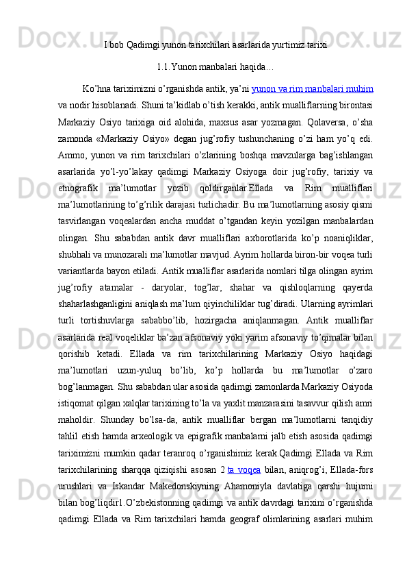 I bob Qadimgi yunon tarixchilari asarlarida yurtimiz tarixi
1.1.Yunon manbalari haqida…
Ko’hna tariximizni o’rganishda antik, ya’ni   yunon va rim manbalari muhim
va nodir hisoblanadi. Shuni ta’kidlab o’tish kerakki, antik mualliflarning birontasi
Markaziy   Osiyo   tarixiga   oid   alohida,   maxsus   asar   yozmagan.   Qolaversa,   o’sha
zamonda   «Markaziy   Osiyo»   degan   jug’rofiy   tushunchaning   o’zi   ham   yo’q   edi.
Ammo,   yunon   va   rim   tarixchilari   o’zlarining   boshqa   mavzularga   bag’ishlangan
asarlarida   yo’l-yo’lakay   qadimgi   Markaziy   Osiyoga   doir   jug’rofiy,   tarixiy   va
etnografik   ma’lumotlar   yozib   qoldirganlar.Ellada   va   Rim   mualliflari
ma’lumotlarining to’g’rilik darajasi turlichadir. Bu ma’lumotlarning asosiy qismi
tasvirlangan   voqealardan   ancha   muddat   o’tgandan   keyin   yozilgan   manbalardan
olingan.   Shu   sababdan   antik   davr   mualliflari   axborotlarida   ko’p   noaniqliklar,
shubhali va munozarali ma’lumotlar mavjud. Ayrim hollarda biron-bir voqea turli
variantlarda bayon etiladi. Antik mualliflar asarlarida nomlari tilga olingan ayrim
jug’rofiy   atamalar   -   daryolar,   tog’lar,   shahar   va   qishloqlarning   qayerda
shaharlashganligini aniqlash ma’lum qiyinchiliklar tug’diradi. Ularning ayrimlari
turli   tortishuvlarga   sababbo’lib,   hozirgacha   aniqlanmagan.   Antik   mualliflar
asarlarida real voqeliklar ba’zan afsonaviy yoki yarim afsonaviy to’qimalar bilan
qorishib   ketadi.   Ellada   va   rim   tarixchilarining   Markaziy   Osiyo   haqidagi
ma’lumotlari   uzun-yuluq   bo’lib,   ko’p   hollarda   bu   ma’lumotlar   o’zaro
bog’lanmagan. Shu sababdan ular asosida qadimgi zamonlarda Markaziy Osiyoda
istiqomat qilgan xalqlar tarixining to’la va yaxlit manzarasini tasavvur qilish amri
maholdir.   Shunday   bo’lsa-da,   antik   mualliflar   bergan   ma’lumotlarni   tanqidiy
tahlil etish hamda arxeologik va epigrafik manbalarni jalb etish asosida qadimgi
tariximizni   mumkin   qadar   teranroq  o’rganishimiz   kerak.Qadimgi   Ellada   va   Rim
tarixchilarining   sharqqa   qiziqishi   asosan   2   ta   voqea   bilan,   aniqrog’i,   Ellada-fors
urushlari   va   Iskandar   Makedonskiyning   Ahamoniyla   davlatiga   qarshi   hujumi
bilan bog’liqdir1.O’zbekistonning qadimgi va antik davrdagi tarixini o’rganishda
qadimgi   Ellada   va   Rim   tarixchilari   hamda   geograf   olimlarining   asarlari   muhim 