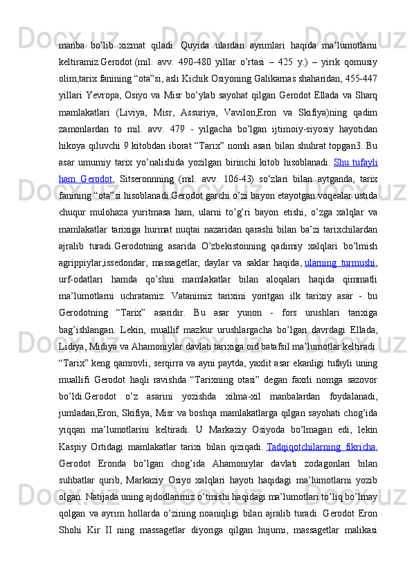 manba   bo’lib   xizmat   qiladi.   Quyida   ulardan   ayrimlari   haqida   ma’lumotlarni
keltiramiz.Gerodot   (mil.   avv.   490-480   yillar   o’rtasi   –   425   y.)   –   yirik   qomusiy
olim,tarix fanining “ota”si, asli Kichik Osiyoning Galikarnas shaharidan, 455-447
yillari   Yevropa, Osiyo  va  Misr   bo’ylab  sayohat  qilgan  Gerodot  Ellada  va  Sharq
mamlakatlari   (Liviya,   Misr,   Assuriya,   Vavilon,Eron   va   Skifiya)ning   qadim
zamonlardan   to   mil.   avv.   479   -   yilgacha   bo’lgan   ijtimoiy-siyosiy   hayotidan
hikoya qiluvchi 9 kitobdan iborat “Tarix” nomli asari bilan shuhrat topgan3. Bu
asar   umumiy   tarix   yo’nalishida   yozilgan   birinchi   kitob   hisoblanadi.   Shu   tufayli
ham   Gerodot ,   Sitseronnning   (mil.   avv.   106-43)   so’zlari   bilan   aytganda,   tarix
fanining “ota”si hisoblanadi.Gerodot garchi o’zi bayon etayotgan voqealar ustida
chuqur   mulohaza   yuritmasa   ham,   ularni   to’g’ri   bayon   etishi,   o’zga   xalqlar   va
mamlakatlar   tarixiga   hurmat   nuqtai   nazaridan   qarashi   bilan   ba’zi   tarixchilardan
ajralib   turadi.Gerodotning   asarida   O’zbekistonning   qadimiy   xalqlari   bo’lmish
agrippiylar,issedondar,   massagetlar,   daylar   va   saklar   haqida,   ularning   turmushi ,
urf-odatlari   hamda   qo’shni   mamlakatlar   bilan   aloqalari   haqida   qimmatli
ma’lumotlarni   uchratamiz.   Vatanimiz   tarixini   yoritgan   ilk   tarixiy   asar   -   bu
Gerodotning   “Tarix”   asaridir.   Bu   asar   yunon   -   fors   urushlari   tarixiga
bag’ishlangan.   Lekin,   muallif   mazkur   urushlargacha   bo’lgan   davrdagi   Ellada,
Lidiya, Midiya va Ahamoniylar davlati tarixiga oid batafsil ma’lumotlar keltiradi.
“Tarix” keng qamrovli, serqirra va ayni paytda, yaxlit asar ekanligi tufayli uning
muallifi   Gerodot   haqli   ravishda   “Tarixning   otasi”   degan   faxrli   nomga   sazovor
bo’ldi.Gerodot   o’z   asarini   yozishda   xilma-xil   manbalardan   foydalanadi,
jumladan,Eron, Skifiya, Misr va boshqa mamlakatlarga qilgan sayohati chog’ida
yiqqan   ma’lumotlarini   keltiradi.   U   Markaziy   Osiyoda   bo’lmagan   edi,   lekin
Kaspiy   Ortidagi   mamlakatlar   tarixi   bilan   qiziqadi.   Tadqiqotchilarning   fikricha ,
Gerodot   Eronda   bo’lgan   chog’ida   Ahamoniylar   davlati   zodagonlari   bilan
suhbatlar   qurib,   Markaziy   Osiyo   xalqlari   hayoti   haqidagi   ma’lumotlarni   yozib
olgan. Natijada uning ajdodlarimiz o’tmishi haqidagi ma’lumotlari to’liq bo’lmay
qolgan   va   ayrim   hollarda   o’zining   noaniqligi   bilan   ajralib   turadi.   Gerodot   Eron
Shohi   Kir   II   ning   massagetlar   diyoriga   qilgan   hujumi,   massagetlar   malikasi 