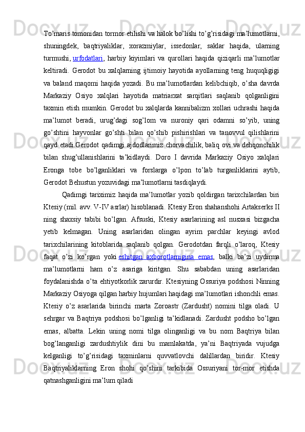 To’maris tomonidan tormor etilishi va halok bo’lishi to’g’risidagi ma’lumotlarni,
shuningdek,   baqtriyaliklar,   xorazmiylar,   issedonlar,   saklar   haqida,   ularning
turmushi,   urfodatlari ,   harbiy   kiyimlari   va   qurollari   haqida   qiziqarli   ma’lumotlar
keltiradi.   Gerodot   bu   xalqlarning   ijtimoiy   hayotida   ayollarning   teng   huquqligigi
va  baland   maqomi   haqida  yozadi.   Bu   ma’lumotlardan   kelibchiqib,  o’sha   davrda
Markaziy   Osiyo   xalqlari   hayotida   matriarxat   sarqitlari   saqlanib   qolganligini
taxmin etish mumkin. Gerodot bu xalqlarda kannibalizm xollari uchrashi  haqida
ma’lumot   beradi,   urug’dagi   sog’lom   va   nuroniy   qari   odamni   so’yib,   uning
go’shtini   hayvonlar   go’shti   bilan   qo’shib   pishirishlari   va   tanovvul   qilishlarini
qayd etadi.Gerodot qadimgi ajdodlarimiz chorvachilik, baliq ovi va dehqonchilik
bilan   shug’ullanishlarini   ta’kidlaydi.   Doro   I   davrida   Markaziy   Osiyo   xalqlari
Eronga   tobe   bo’lganliklari   va   forslarga   o’lpon   to’lab   turganliklarini   aytib,
Gerodot Behustun yozuvidagi ma’lumotlarni tasdiqlaydi.
Qadimgi   tariximiz   haqida   ma’lumotlar   yozib   qoldirgan   tarixchilardan   biri
Ktesiy   (mil. avv. V-IV asrlar) hisoblanadi. Ktesiy Eron shahanshohi Artakserks II
ning   shaxsiy   tabibi   bo’lgan.   Afsuski,   Ktesiy   asarlarining   asl   nusxasi   bizgacha
yetib   kelmagan.   Uning   asarlaridan   olingan   ayrim   parchlar   keyingi   avlod
tarixchilarining   kitoblarida   saqlanib   qolgan.   Gerodotdan   farqli   o’laroq,   Ktesiy
faqat   o’zi   ko’rgan   yoki   eshitgan   axborotlarnigina   emas ,   balki   ba’zi   uydirma
ma’lumotlarni   ham   o’z   asariga   kiritgan.   Shu   sababdan   uning   asarlaridan
foydalanishda o’ta ehtiyotkorlik zarurdir. Ktesiyning Ossuriya podshosi  Ninning
Markaziy Osiyoga qilgan harbiy hujumlari haqidagi ma’lumotlari ishonchli emas.
Ktesiy   o’z   asarlarida   birinchi   marta   Zoroastr   (Zardusht)   nomini   tilga   oladi.   U
sehrgar   va   Baqtriya   podshosi   bo’lganligi   ta’kidlanadi.   Zardusht   podsho   bo’lgan
emas,   albatta.   Lekin   uning   nomi   tilga   olinganligi   va   bu   nom   Baqtriya   bilan
bog’langanligi   zardushtiylik   dini   bu   mamlakatda,   ya’ni   Baqtriyada   vujudga
kelganligi   to’g’risidagi   taxminlarni   quvvatlovchi   dalillardan   biridir.   Ktesiy
Baqtriyaliklarning   Eron   shohi   qo’shini   tarkibida   Ossuriyani   tor-mor   etishda
qatnashganligini ma’lum qiladi 