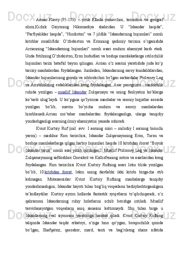 Arrian   Flaviy   (95-175)   –   yirik   Ellada   yozuvchisi,   tarixchisi   va   geograf
olimi,Kichik   Osiyoning   Nikomadiya   shahridan.   U   “Iskandar   haqida”,
“Parfiyaliklar   haqida”,   “Hindiston”   va   7   jildlik   “Iskandarning   hujumlari”   nomli
kitoblar   muallifidir.   O’zbekiston   va   Eronning   qadimiy   tarixini   o’rganishda
Arrianning   “Iskandarning   hujumlari”   nomli   asari   muhim   ahamiyat   kasb   etadi.
Unda fotihning O’zbekiston, Eron hududlari va boshqa mamlakatlarga istilochilik
hujumlari   tarixi   batafsil   bayon   qilingan.   Arrian   o’z   asarini   yaratishda   juda   ko’p
tarixiy manbalardan foydalangan. Jumladan, Iskandarning saroy kundaliklaridan,
Iskandar hujumlarining guvohi va ishtirokchisi bo’lgan sarkardalar Ptolemey Lag
va   Aristobulning   esdaliklaridan   keng   foydalangan.   Asar   panegrizm   -   maddohlik
ruhida   yozilgan   –   muallif   Iskandar   Zulqarnayn   va   uning   faoliyatini   ko’klarga
ko’tarib ulug’laydi. U  ko’pgina qo’lyozma manbalar  va rasmiy hujjatlar  asosida
yozilgan   bo’lib,   mavzu   bo’yicha   muhim   va   asosiy   manbalardan
hisoblanadi.Arrian   mo’tabar   manbalardan   foydalanganliga,   ularga   tanqidiy
yondashganligi asarning ilmiy ahamiyatini yanada oshiradi.
Kvint   Kurtsiy   Ruf   (mil.   avv.   I   asrning   oxiri   –   milodiy   I   asrning   birinchi
yarmi)   –   mashhur   Rim   tarixchisi,   Iskandar   Zulqarnaynning   Eron,   Turon   va
boshqa mamlakatlarga qilgan harbiy hujumlari haqida 10 kitobdan iborat “Buyuk
Iskandar tarixi” nomli asar  yozib qoldirgan2. Muallif Ptolomey Lag va Iskandar
Zulqarnaynning safdoshlari Onesikrit va Kallisfenning xotira va asarlaridan keng
foydalangan.   Rim   tarixchisi   Kvint   Kurtsiy   Rufning   asari   lotin   tilida   yozilgan
bo’lib,   10   kitobdan   iborat ,   lekin   uning   dastlabki   ikki   kitobi   bizgacha   etib
kelmagan.   Mutaxassislar   Kvint   Kurtsiy   Rufning   manbalarga   tanqidiy
yondashmasligini, Iskandar hayoti bilan bog’liq voqealarni badiiylashtirganligani
ta’kidlaydilar.   Kurtsiy   ayrim   hollarda   fantastik   syujetlarni   to’qibchiqaradi,   o’z
qahramoni   Iskandarning   ruhiy   holatlarini   ochib   berishga   intiladi.   Muallif
tasvirlanayotgan   voqealarni   aniq   sanasini   keltirmaydi.   Shu   bilan   birga   u
Iskandarning   real   siymosini   yaratishga   harakat   qiladi.   Kvint   Kurtsiy   Rufning
talqinida   Iskandar   taqdir   erkatoyi,   o’ziga   bino   qo’ygan,   bosqinchilik   qonida
bo’lgan,   Shafqatsiz,   qasoskor,   mard,   tanti   va   bag’rikeng   shaxs   sifatida 