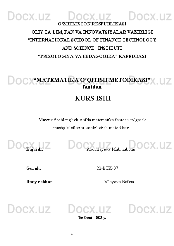 1O‘ZBEKISTON RESPUBLIKASI
OLIY TA’LIM, FAN VA INNOVATSIYALAR VAZIRLIGI
“INTERNATIONAL SCHOOL OF FINANCE TECHNOLOGY
AND SCIENCE” INSTITUTI
“PSIXOLOGIYA VA PEDAGOGIKA” KAFEDRASI
“MATEMATIKA O‘QITISH METODIKASI”
fanidan
  KURS ISHI
Mavzu : Boshlang ich sinfda matematika fanidan to garakʻ ʻ
mashg ulotlarini tashkil etish metodikasi.	
ʻ
B ajardi :                                       Abdullayeva Mubinabonu
G uruh :                                                 22-BTK-07
Ilmiy rahba r :                                            To layeva Nafisa	
ʻ
Toshkent – 2025 y. 