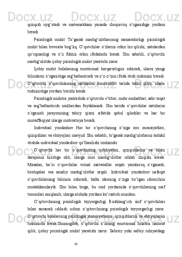 10qiziqish   uyg‘otadi   va   matematikani   yanada   chuqurroq   o‘rganishga   yordam
beradi.
Psixologik   muhit   To‘garak   mashg‘ulotlarining   samaradorligi   psixologik
muhit bilan bevosita bog‘liq. O‘quvchilar o‘zlarini erkin his qilishi, xatolardan
qo‘rqmasligi   va   o‘z   fikrini   erkin   ifodalashi   kerak.   Shu   sababli,   o‘qituvchi
mashg‘ulotda ijobiy psixologik muhit yaratishi zarur.
Ijobiy   muhit   bolalarning   emotsional   barqarorligini   oshiradi,   ularni   yangi
bilimlarni o‘rganishga rag‘batlantiradi va o‘z-o‘zini ifoda etish imkonini beradi.
O‘qituvchi   o‘quvchilarning   xatolarini   konstruktiv   tarzda   tahlil   qilib,   ularni
tushunishga yordam berishi kerak.
Psixologik muhitni yaratishda o‘qituvchi e’tibor, mehr-muhabbat, sabr-toqat
va   rag‘batlantirish   usullaridan   foydalanadi.   Shu   tarzda   o‘quvchilar   xatolarini
o‘rganish   jarayonining   tabiiy   qismi   sifatida   qabul   qiladilar   va   har   bir
muvaffaqiyat ularga motivatsiya beradi.
Individual   yondashuv   Har   bir   o‘quvchining   o‘ziga   xos   xususiyatlari,
qiziqishlari va ehtiyojlari mavjud. Shu sababli, to‘garak mashg‘ulotlarini tashkil
etishda individual yondashuv qo‘llanilishi muhimdir.
O‘qituvchi   har   bir   o‘quvchining   qobiliyatini,   qiziqishlarini   va   bilim
darajasini   hisobga   olib,   ularga   mos   mashg‘ulotlar   ishlab   chiqishi   kerak.
Masalan,   ba’zi   o‘quvchilar   vizual   materiallar   orqali   yaxshiroq   o‘rganadi,
boshqalari   esa   amaliy   mashg‘ulotlar   orqali.   Individual   yondashuv   nafaqat
o‘quvchilarning   bilimini   oshiradi,   balki   ularning   o‘ziga   bo‘lgan   ishonchini
mustahkamlaydi.   Shu   bilan   birga,   bu   usul   yordamida   o‘quvchilarning   zaif
tomonlari aniqlanib, ularga alohida yordam ko‘rsatish mumkin.
O‘qituvchining   psixologik   tayyorgarligi   Boshlang‘ich   sinf   o‘quvchilari
bilan   samarali   ishlash   uchun   o‘qituvchining   psixologik   tayyorgarligi   zarur.
O‘qituvchi bolalarning psixologik xususiyatlarini, qiziqishlarini va ehtiyojlarini
tushunishi   kerak.Shuningdek,   o‘qituvchi   o‘zining   emotsional   holatini   nazorat
qilib,   ijobiy   psixologik   muhit   yaratishi   zarur.   Sabrsiz   yoki   salbiy   ruhiyatdagi 