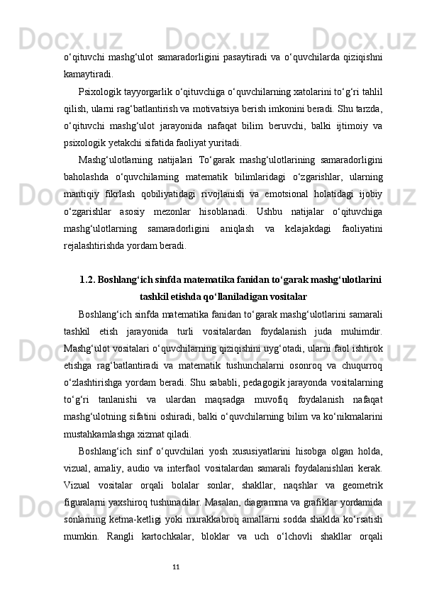 11o‘qituvchi   mashg‘ulot   samaradorligini   pasaytiradi   va   o‘quvchilarda   qiziqishni
kamaytiradi.
Psixologik tayyorgarlik o‘qituvchiga o‘quvchilarning xatolarini to‘g‘ri tahlil
qilish, ularni rag‘batlantirish va motivatsiya berish imkonini beradi. Shu tarzda,
o‘qituvchi   mashg‘ulot   jarayonida   nafaqat   bilim   beruvchi,   balki   ijtimoiy   va
psixologik yetakchi sifatida faoliyat yuritadi.
Mashg‘ulotlarning   natijalari   To‘garak   mashg‘ulotlarining   samaradorligini
baholashda   o‘quvchilarning   matematik   bilimlaridagi   o‘zgarishlar,   ularning
mantiqiy   fikrlash   qobiliyatidagi   rivojlanish   va   emotsional   holatidagi   ijobiy
o‘zgarishlar   asosiy   mezonlar   hisoblanadi.   Ushbu   natijalar   o‘qituvchiga
mashg‘ulotlarning   samaradorligini   aniqlash   va   kelajakdagi   faoliyatini
rejalashtirishda yordam beradi.
1.2. Boshlang‘ich sinfda matematika fanidan to‘garak mashg‘ulotlarini
tashkil etishda qo‘llaniladigan vositalar
Boshlang‘ich sinfda matematika fanidan to‘garak mashg‘ulotlarini samarali
tashkil   etish   jarayonida   turli   vositalardan   foydalanish   juda   muhimdir.
Mashg‘ulot vositalari o‘quvchilarning qiziqishini uyg‘otadi, ularni faol ishtirok
etishga   rag‘batlantiradi   va   matematik   tushunchalarni   osonroq   va   chuqurroq
o‘zlashtirishga   yordam   beradi. Shu sababli,   pedagogik jarayonda  vositalarning
to‘g‘ri   tanlanishi   va   ulardan   maqsadga   muvofiq   foydalanish   nafaqat
mashg‘ulotning sifatini oshiradi, balki o‘quvchilarning bilim va ko‘nikmalarini
mustahkamlashga xizmat qiladi.
Boshlang‘ich   sinf   o‘quvchilari   yosh   xususiyatlarini   hisobga   olgan   holda,
vizual,   amaliy,   audio   va   interfaol   vositalardan   samarali   foydalanishlari   kerak.
Vizual   vositalar   orqali   bolalar   sonlar,   shakllar,   naqshlar   va   geometrik
figuralarni yaxshiroq tushunadilar. Masalan, diagramma va grafiklar yordamida
sonlarning ketma-ketligi yoki murakkabroq amallarni sodda shaklda ko‘rsatish
mumkin.   Rangli   kartochkalar,   bloklar   va   uch   o‘lchovli   shakllar   orqali 