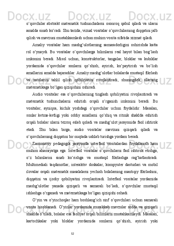 12o‘quvchilar   abstrakt   matematik   tushunchalarni   osonroq   qabul   qiladi   va   ularni
amalda sinab ko‘radi. Shu tarzda, vizual vositalar o‘quvchilarning diqqatini jalb
qilish va mavzuni mustahkamlash uchun muhim vosita sifatida xizmat qiladi.
Amaliy   vositalar   ham   mashg‘ulotlarning   samaradorligini   oshirishda   katta
rol   o‘ynaydi.   Bu   vositalar   o‘quvchilarga   bilimlarni   real   hayot   bilan   bog‘lash
imkonini   beradi.   Misol   uchun,   konstruktorlar,   tangalar,   bloklar   va   kubiklar
yordamida   o‘quvchilar   sonlarni   qo‘shish,   ayirish,   ko‘paytirish   va   bo‘lish
amallarini amalda bajaradilar. Amaliy mashg‘ulotlar bolalarda mustaqil fikrlash
va   xatolarini   tahlil   qilish   qobiliyatini   rivojlantiradi,   shuningdek,   ularning
matematikaga bo‘lgan qiziqishini oshiradi.
Audio   vositalar   esa   o‘quvchilarning   tinglash   qobiliyatini   rivojlantiradi   va
matematik   tushunchalarni   eshitish   orqali   o‘rganish   imkonini   beradi.   Bu
vositalar,   ayniqsa,   kichik   yoshdagi   o‘quvchilar   uchun   foydalidir.   Masalan,
sonlar   ketma-ketligi   yoki   oddiy   amallarni   qo‘shiq   va   ritmik   shaklda   eshitish
orqali bolalar ularni tezroq eslab qoladi va mashg‘ulot jarayonida faol ishtirok
etadi.   Shu   bilan   birga,   audio   vositalar   mavzuni   qiziqarli   qiladi   va
o‘quvchilarning diqqatini bir nuqtada ushlab turishga yordam beradi.
Zamonaviy   pedagogik   jarayonda   interfaol   vositalardan   foydalanish   ham
muhim   ahamiyatga   ega.   Interfaol   vositalar   o‘quvchilarni   faol   ishtirok   etishga,
o‘z   bilimlarini   sinab   ko‘rishga   va   mustaqil   fikrlashga   rag‘batlantiradi.
Multimediali   taqdimotlar,   interaktiv   doskalar,   kompyuter   dasturlari   va   mobil
ilovalar  orqali  matematik masalalarni  yechish bolalarning mantiqiy fikrlashini,
diqqatini   va   ijodiy   qobiliyatini   rivojlantiradi.   Interfaol   vositalar   yordamida
mashg‘ulotlar   yanada   qiziqarli   va   samarali   bo‘ladi,   o‘quvchilar   mustaqil
ishlashga o‘rganadi va matematikaga bo‘lgan qiziqishi oshadi.
O‘yin   va   o‘yinchoqlar   ham   boshlang‘ich   sinf   o‘quvchilari   uchun   samarali
vosita   hisoblanadi.   O‘yinlar   yordamida   murakkab   mavzular   sodda   va  qiziqarli
shaklda o‘tiladi, bolalar esa faoliyat orqali bilimlarni mustahkamlaydi. Masalan,
kartochkalar   yoki   bloklar   yordamida   sonlarni   qo‘shish,   ayirish   yoki 
