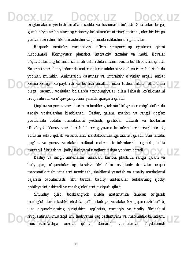 13tenglamalarni   yechish   amallari   sodda   va   tushunarli   bo‘ladi.   Shu   bilan   birga,
guruh o‘yinlari bolalarning ijtimoiy ko‘nikmalarini rivojlantiradi, ular bir-biriga
yordam berishni, fikr almashishni va jamoada ishlashni o‘rganadilar.
Raqamli   vositalar   zamonaviy   ta’lim   jarayonining   ajralmas   qismi
hisoblanadi.   Kompyuter,   planshet,   interaktiv   taxtalar   va   mobil   ilovalar
o‘quvchilarning bilimini samarali oshirishda muhim vosita bo‘lib xizmat qiladi.
Raqamli vositalar yordamida matematik masalalarni vizual va interfaol shaklda
yechish   mumkin.   Animatsion   dasturlar   va   interaktiv   o‘yinlar   orqali   sonlar
ketma-ketligi,   ko‘paytirish   va   bo‘lish   amallari   oson   tushuntiriladi.   Shu   bilan
birga,   raqamli   vositalar   bolalarda   texnologiyalar   bilan   ishlash   ko‘nikmasini
rivojlantiradi va o‘quv jarayonini yanada qiziqarli qiladi.
Qog‘oz va yozuv vositalari ham boshlang‘ich sinf to‘garak mashg‘ulotlarida
asosiy   vositalardan   hisoblanadi.   Daftar,   qalam,   marker   va   rangli   qog‘oz
yordamida   bolalar   masalalarni   yechadi,   grafiklar   chizadi   va   fikrlarini
ifodalaydi.   Yozuv   vositalari   bolalarning   yozma   ko‘nikmalarini   rivojlantiradi,
sonlarni eslab qolish va amallarni mustahkamlashga xizmat qiladi. Shu tarzda,
qog‘oz   va   yozuv   vositalari   nafaqat   matematik   bilimlarni   o‘rganish,   balki
mustaqil fikrlash va ijodiy faoliyatni rivojlantirishga yordam beradi.
Badiiy   va   rangli   materiallar,   masalan,   karton,   plastilin,   rangli   qalam   va
bo‘yoqlar,   o‘quvchilarning   kreativ   fikrlashini   rivojlantiradi.   Ular   orqali
matematik   tushunchalarni   tasvirlash,   shakllarni   yaratish   va   amaliy   mashqlarni
bajarish   osonlashadi.   Shu   tarzda,   badiiy   materiallar   bolalarning   ijodiy
qobiliyatini oshiradi va mashg‘ulotlarni qiziqarli qiladi.
Shunday   qilib,   boshlang‘ich   sinfda   matematika   fanidan   to‘garak
mashg‘ulotlarini tashkil etishda qo‘llaniladigan vositalar keng qamrovli bo‘lib,
ular   o‘quvchilarning   qiziqishini   uyg‘otish,   mantiqiy   va   ijodiy   fikrlashini
rivojlantirish,   mustaqil   ish   faoliyatini   rag‘batlantirish   va   matematik   bilimlarni
mustahkamlashga   xizmat   qiladi.   Samarali   vositalardan   foydalanish 