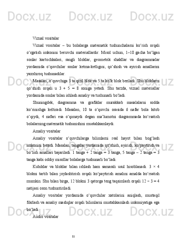 15Vizual vositalar
Vizual   vositalar   –   bu   bolalarga   matematik   tushunchalarni   ko‘rish   orqali
o‘rgatish   imkonini   beruvchi   materiallardir.   Misol   uchun,   1–10   gacha   bo‘lgan
sonlar   kartochkalari,   rangli   bloklar,   geometrik   shakllar   va   diagrammalar
yordamida   o‘quvchilar   sonlar   ketma-ketligini,   qo‘shish   va   ayirish   amallarini
yaxshiroq tushunadilar.
Masalan, o‘quvchiga 3 ta qizil blok va 5 ta ko‘k blok beriladi. Shu bloklarni
qo‘shish   orqali   u   3   +   5   =   8   soniga   yetadi.   Shu   tarzda,   vizual   materiallar
yordamida sonlar bilan ishlash amaliy va tushunarli bo‘ladi.
Shuningdek,   diagramma   va   grafiklar   murakkab   masalalarni   sodda
ko‘rinishga   keltiradi.   Masalan,   10   ta   o‘quvchi   orasida   6   nafar   bola   kitob
o‘qiydi,   4   nafari   esa   o‘qimaydi   degan   ma’lumotni   diagrammada   ko‘rsatish
bolalarning matematik tushunishini mustahkamlaydi.
Amaliy vositalar
Amaliy   vositalar   o‘quvchilarga   bilimlarni   real   hayot   bilan   bog‘lash
imkonini beradi. Masalan, tangalar yordamida qo‘shish, ayirish, ko‘paytirish va
bo‘lish amallari bajariladi. 1 tanga + 2 tanga = 3 tanga, 5 tanga – 2 tanga = 3
tanga kabi oddiy misollar bolalarga tushunarli bo‘ladi.
Kubiklar   va   bloklar   bilan   ishlash   ham   samarali   usul   hisoblanadi.   3   ×   4
blokni   tartib   bilan   joylashtirish   orqali   ko‘paytirish   amalini   amalda   ko‘rsatish
mumkin. Shu bilan birga, 12 blokni 3 qatorga teng taqsimlash orqali 12 ÷ 3 = 4
natijasi oson tushuntiriladi.
Amaliy   vositalar   yordamida   o‘quvchilar   xatolarini   aniqlash,   mustaqil
fikrlash va amaliy mashqlar orqali bilimlarni mustahkamlash imkoniyatiga ega
bo‘ladi.
Audio vositalar 