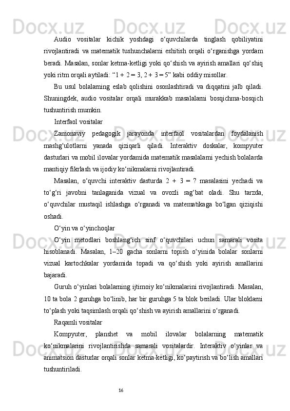 16Audio   vositalar   kichik   yoshdagi   o‘quvchilarda   tinglash   qobiliyatini
rivojlantiradi   va   matematik   tushunchalarni   eshitish   orqali   o‘rganishga   yordam
beradi. Masalan, sonlar ketma-ketligi yoki qo‘shish va ayirish amallari qo‘shiq
yoki ritm orqali aytiladi: “1 + 2 = 3, 2 + 3 = 5” kabi oddiy misollar.
Bu   usul   bolalarning   eslab   qolishini   osonlashtiradi   va   diqqatini   jalb   qiladi.
Shuningdek,   audio   vositalar   orqali   murakkab   masalalarni   bosqichma-bosqich
tushuntirish mumkin.
Interfaol vositalar
Zamonaviy   pedagogik   jarayonda   interfaol   vositalardan   foydalanish
mashg‘ulotlarni   yanada   qiziqarli   qiladi.   Interaktiv   doskalar,   kompyuter
dasturlari va mobil ilovalar yordamida matematik masalalarni yechish bolalarda
mantiqiy fikrlash va ijodiy ko‘nikmalarni rivojlantiradi.
Masalan,   o‘quvchi   interaktiv   dasturda   2   +   3   =   ?   masalasini   yechadi   va
to‘g‘ri   javobni   tanlaganida   vizual   va   ovozli   rag‘bat   oladi.   Shu   tarzda,
o‘quvchilar   mustaqil   ishlashga   o‘rganadi   va   matematikaga   bo‘lgan   qiziqishi
oshadi.
O‘yin va o‘yinchoqlar
O‘yin   metodlari   boshlang‘ich   sinf   o‘quvchilari   uchun   samarali   vosita
hisoblanadi.   Masalan,   1–20   gacha   sonlarni   topish   o‘yinida   bolalar   sonlarni
vizual   kartochkalar   yordamida   topadi   va   qo‘shish   yoki   ayirish   amallarini
bajaradi.
Guruh o‘yinlari bolalarning ijtimoiy ko‘nikmalarini rivojlantiradi. Masalan,
10 ta bola 2 guruhga bo‘linib, har bir guruhga 5 ta blok beriladi. Ular bloklarni
to‘plash yoki taqsimlash orqali qo‘shish va ayirish amallarini o‘rganadi.
Raqamli vositalar
Kompyuter,   planshet   va   mobil   ilovalar   bolalarning   matematik
ko‘nikmalarini   rivojlantirishda   samarali   vositalardir.   Interaktiv   o‘yinlar   va
animatsion dasturlar orqali sonlar ketma-ketligi, ko‘paytirish va bo‘lish amallari
tushuntiriladi. 