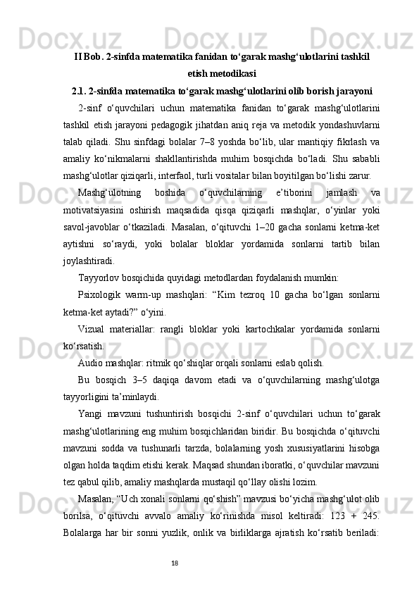 18II Bob. 2-sinfda matematika fanidan to‘garak mashg‘ulotlarini tashkil
etish metodikasi
2.1. 2-sinfda matematika to‘garak mashg‘ulotlarini olib borish jarayoni
2-sinf   o‘quvchilari   uchun   matematika   fanidan   to‘garak   mashg‘ulotlarini
tashkil   etish   jarayoni   pedagogik   jihatdan   aniq   reja   va   metodik   yondashuvlarni
talab   qiladi.   Shu   sinfdagi   bolalar   7–8   yoshda   bo‘lib,   ular   mantiqiy   fikrlash   va
amaliy   ko‘nikmalarni   shakllantirishda   muhim   bosqichda   bo‘ladi.   Shu   sababli
mashg‘ulotlar qiziqarli, interfaol, turli vositalar bilan boyitilgan bo‘lishi zarur.
Mashg‘ulotning   boshida   o‘quvchilarning   e’tiborini   jamlash   va
motivatsiyasini   oshirish   maqsadida   qisqa   qiziqarli   mashqlar,   o‘yinlar   yoki
savol-javoblar   o‘tkaziladi.   Masalan,   o‘qituvchi   1–20   gacha   sonlarni   ketma-ket
aytishni   so‘raydi,   yoki   bolalar   bloklar   yordamida   sonlarni   tartib   bilan
joylashtiradi.
Tayyorlov bosqichida quyidagi metodlardan foydalanish mumkin:
Psixologik   warm-up   mashqlari:   “Kim   tezroq   10   gacha   bo‘lgan   sonlarni
ketma-ket aytadi?” o‘yini.
Vizual   materiallar:   rangli   bloklar   yoki   kartochkalar   yordamida   sonlarni
ko‘rsatish.
Audio mashqlar: ritmik qo‘shiqlar orqali sonlarni eslab qolish.
Bu   bosqich   3–5   daqiqa   davom   etadi   va   o‘quvchilarning   mashg‘ulotga
tayyorligini ta’minlaydi.
Yangi   mavzuni   tushuntirish   bosqichi   2-sinf   o‘quvchilari   uchun   to‘garak
mashg‘ulotlarining eng muhim bosqichlaridan biridir. Bu bosqichda o‘qituvchi
mavzuni   sodda   va   tushunarli   tarzda,   bolalarning   yosh   xususiyatlarini   hisobga
olgan holda taqdim etishi kerak. Maqsad shundan iboratki, o‘quvchilar mavzuni
tez qabul qilib, amaliy mashqlarda mustaqil qo‘llay olishi lozim.
Masalan, “Uch xonali sonlarni qo‘shish” mavzusi bo‘yicha mashg‘ulot olib
borilsa,   o‘qituvchi   avvalo   amaliy   ko‘rinishda   misol   keltiradi:   123   +   245.
Bolalarga   har   bir   sonni   yuzlik,   onlik   va   birliklarga   ajratish   ko‘rsatib   beriladi: 