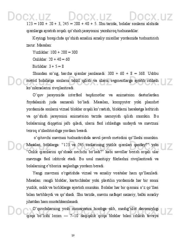 19123 = 100 + 20 + 3, 245 = 200 + 40 + 5. Shu tarzda, bolalar sonlarni alohida
qismlarga ajratish orqali qo‘shish jarayonini yaxshiroq tushunadilar.
Keyingi bosqichda qo‘shish amalini amaliy misollar yordamida tushuntirish
zarur. Masalan:
Yuzliklar: 100 + 200 = 300
Onliklar: 20 + 40 = 60
Birliklar: 3 + 5 = 8
Shundan   so‘ng,   barcha   qismlar   jamlanadi:   300   +   60   +   8   =   368.   Ushbu
metod   bolalarga   sonlarni   tahlil   qilish   va   ularni   segmentlarga   ajratib   ishlash
ko‘nikmalarini rivojlantiradi.
O‘quv   jarayonida   interfaol   taqdimotlar   va   animatsion   dasturlardan
foydalanish   juda   samarali   bo‘ladi.   Masalan,   kompyuter   yoki   planshet
yordamida sonlarni vizual bloklar orqali ko‘rsatish, bloklarni harakatga keltirish
va   qo‘shish   jarayonini   animatsion   tarzda   namoyish   qilish   mumkin.   Bu
bolalarning   diqqatini   jalb   qiladi,   ularni   faol   ishlashga   undaydi   va   mavzuni
tezroq o‘zlashtirishga yordam beradi.
 o‘qituvchi mavzuni tushuntirishda savol-javob metodini qo‘llashi mumkin.
Masalan,   bolalarga:   “123   va   245   sonlarining   yuzlik   qismlari   qanday?”   yoki
“Onlik   qismlarini   qo‘shsak   nechchi   bo‘ladi?”   kabi   savollar   berish   orqali   ular
mavzuga   faol   ishtirok   etadi.   Bu   usul   mantiqiy   fikrlashni   rivojlantiradi   va
bolalarning e’tiborini saqlashga yordam beradi.
Yangi   mavzuni   o‘rgatishda   vizual   va   amaliy   vositalar   ham   qo‘llaniladi.
Masalan:   rangli   bloklar,   kartochkalar   yoki   plastilin   yordamida   har   bir   sonni
yuzlik, onlik va birliklarga ajratish mumkin. Bolalar har bir qismini o‘z qo‘llari
bilan  tartiblaydi   va   qo‘shadi.   Shu   tarzda,  mavzu   nafaqat   nazariy,  balki   amaliy
jihatdan ham mustahkamlanadi.
O‘quvchilarning   yosh   xususiyatini   hisobga   olib,   mashg‘ulot   davomiyligi
qisqa   bo‘lishi   lozim   —   7–10   daqiqalik   qisqa   bloklar   bilan   ishlash   tavsiya 