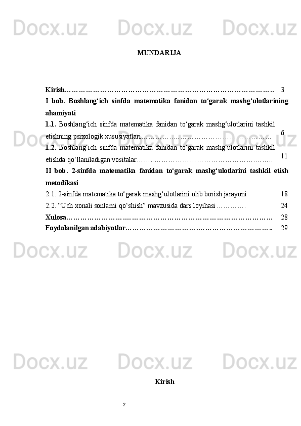 2 MUNDARIJA
Kirish…………………………………………………………………………….. 3
I   bob.   Boshlang‘ich   sinfda   matematika   fanidan   to‘garak   mashg‘ulotlarining
ahamiyati
1.1.   Boshlang‘ich   sinfda   matematika   fanidan   to‘garak   mashg‘ulotlarini   tashkil
etishning psixologik xususiyatlari …………..…………………………………… 6
1.2.   Boshlang‘ich   sinfda   matematika   fanidan   to‘garak   mashg‘ulotlarini   tashkil
etishda qo‘llaniladigan vositalar ……..……………………………………. …….. 11
II   bob.   2-sinfda   matematika   fanidan   to‘garak   mashg‘ulotlarini   tashkil   etish
metodikasi
2.1.  2-sinfda matematika to‘garak mashg‘ulotlarini olib borish jarayoni 18
2.2.  “Uch xonali sonlarni qo‘shish” mavzusida dars loyihasi …………. 24
Xulosa…………………….……………………………………………………… 28
Foydalanilgan adabiyotlar………………………….………………………….. 29
Kirish 