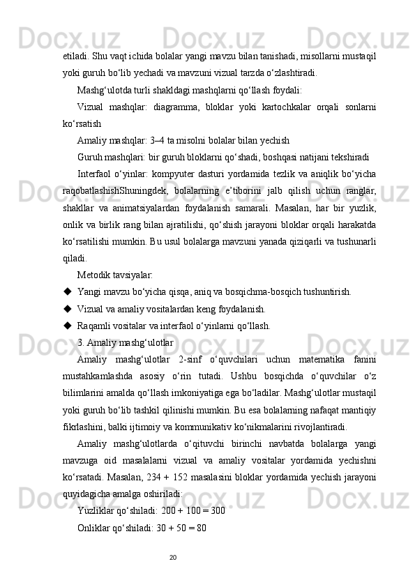 20etiladi. Shu vaqt ichida bolalar yangi mavzu bilan tanishadi, misollarni mustaqil
yoki guruh bo‘lib yechadi va mavzuni vizual tarzda o‘zlashtiradi.
Mashg‘ulotda turli shakldagi mashqlarni qo‘llash foydali:
Vizual   mashqlar:   diagramma,   bloklar   yoki   kartochkalar   orqali   sonlarni
ko‘rsatish
Amaliy mashqlar: 3–4 ta misolni bolalar bilan yechish
Guruh mashqlari: bir guruh bloklarni qo‘shadi, boshqasi natijani tekshiradi
Interfaol   o‘yinlar:   kompyuter   dasturi   yordamida   tezlik   va   aniqlik   bo‘yicha
raqobatlashishShuningdek,   bolalarning   e’tiborini   jalb   qilish   uchun   ranglar,
shakllar   va   animatsiyalardan   foydalanish   samarali.   Masalan,   har   bir   yuzlik,
onlik va birlik rang bilan ajratilishi, qo‘shish  jarayoni  bloklar orqali  harakatda
ko‘rsatilishi mumkin. Bu usul bolalarga mavzuni yanada qiziqarli va tushunarli
qiladi.
Metodik tavsiyalar:
 Yangi mavzu bo‘yicha qisqa, aniq va bosqichma-bosqich tushuntirish.
 Vizual va amaliy vositalardan keng foydalanish.
 Raqamli vositalar va interfaol o‘yinlarni qo‘llash.
3. Amaliy mashg‘ulotlar
Amaliy   mashg‘ulotlar   2-sinf   o‘quvchilari   uchun   matematika   fanini
mustahkamlashda   asosiy   o‘rin   tutadi.   Ushbu   bosqichda   o‘quvchilar   o‘z
bilimlarini amalda qo‘llash imkoniyatiga ega bo‘ladilar. Mashg‘ulotlar mustaqil
yoki guruh bo‘lib tashkil qilinishi mumkin. Bu esa bolalarning nafaqat mantiqiy
fikrlashini, balki ijtimoiy va kommunikativ ko‘nikmalarini rivojlantiradi.
Amaliy   mashg‘ulotlarda   o‘qituvchi   birinchi   navbatda   bolalarga   yangi
mavzuga   oid   masalalarni   vizual   va   amaliy   vositalar   yordamida   yechishni
ko‘rsatadi. Masalan, 234 + 152 masalasini  bloklar yordamida yechish jarayoni
quyidagicha amalga oshiriladi:
Yuzliklar qo‘shiladi: 200 + 100 = 300
Onliklar qo‘shiladi: 30 + 50 = 80 