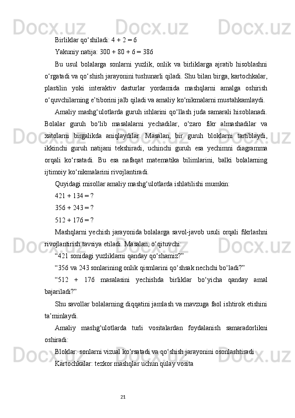 21Birliklar qo‘shiladi: 4 + 2 = 6
Yakuniy natija: 300 + 80 + 6 = 386
Bu   usul   bolalarga   sonlarni   yuzlik,   onlik   va   birliklarga   ajratib   hisoblashni
o‘rgatadi va qo‘shish jarayonini tushunarli qiladi. Shu bilan birga, kartochkalar,
plastilin   yoki   interaktiv   dasturlar   yordamida   mashqlarni   amalga   oshirish
o‘quvchilarning e’tiborini jalb qiladi va amaliy ko‘nikmalarni mustahkamlaydi.
Amaliy mashg‘ulotlarda guruh ishlarini qo‘llash juda samarali hisoblanadi.
Bolalar   guruh   bo‘lib   masalalarni   yechadilar,   o‘zaro   fikr   almashadilar   va
xatolarni   birgalikda   aniqlaydilar.   Masalan,   bir   guruh   bloklarni   tartiblaydi,
ikkinchi   guruh   natijani   tekshiradi,   uchinchi   guruh   esa   yechimni   diagramma
orqali   ko‘rsatadi.   Bu   esa   nafaqat   matematika   bilimlarini,   balki   bolalarning
ijtimoiy ko‘nikmalarini rivojlantiradi.
Quyidagi misollar amaliy mashg‘ulotlarda ishlatilishi mumkin:
421 + 134 = ?
356 + 243 = ?
512 + 176 = ?
Mashqlarni yechish jarayonida bolalarga savol-javob usuli orqali fikrlashni
rivojlantirish tavsiya etiladi. Masalan, o‘qituvchi:
“421 sonidagi yuzliklarni qanday qo‘shamiz?”
“356 va 243 sonlarining onlik qismlarini qo‘shsak nechchi bo‘ladi?”
“512   +   176   masalasini   yechishda   birliklar   bo‘yicha   qanday   amal
bajariladi?”
Shu savollar bolalarning diqqatini jamlash va mavzuga faol ishtirok etishini
ta’minlaydi.
Amaliy   mashg‘ulotlarda   turli   vositalardan   foydalanish   samaradorlikni
oshiradi:
Bloklar: sonlarni vizual ko‘rsatadi va qo‘shish jarayonini osonlashtiradi
Kartochkalar: tezkor mashqlar uchun qulay vosita 