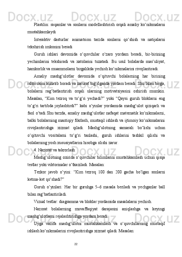 22Plastilin:  raqamlar  va  sonlarni   modellashtirish  orqali   amaliy ko‘nikmalarni
mustahkamlaydi
Interaktiv   dasturlar:   animatsion   tarzda   sonlarni   qo‘shish   va   natijalarni
tekshirish imkonini beradi
Guruh   ishlari   davomida   o‘quvchilar   o‘zaro   yordam   beradi,   bir-birining
yechimlarini   tekshiradi   va   xatolarini   tuzatadi.   Bu   usul   bolalarda   mas’uliyat,
hamkorlik va muammolarni birgalikda yechish ko‘nikmalarini rivojlantiradi.
Amaliy   mashg‘ulotlar   davomida   o‘qituvchi   bolalarning   har   birining
ishtirokini kuzatib boradi va zarurat tug‘ilganda yordam beradi. Shu bilan birga,
bolalarni   rag‘batlantirish   orqali   ularning   motivatsiyasini   oshirish   mumkin.
Masalan,   “Kim   tezroq   va   to‘g‘ri   yechadi?”   yoki   “Qaysi   guruh   bloklarni   eng
to‘g‘ri   tartibda   joylashtirdi?”   kabi   o‘yinlar   yordamida   mashg‘ulot   qiziqarli   va
faol  o‘tadi.Shu tarzda, amaliy mashg‘ulotlar nafaqat  matematik ko‘nikmalarni,
balki bolalarning mantiqiy fikrlash, mustaqil ishlash va ijtimoiy ko‘nikmalarini
rivojlantirishga   xizmat   qiladi.   Mashg‘ulotning   samarali   bo‘lishi   uchun
o‘qituvchi   vositalarni   to‘g‘ri   tanlashi,   guruh   ishlarini   tashkil   qilishi   va
bolalarning yosh xususiyatlarini hisobga olishi zarur.
4. Nazorat va takrorlash
Mashg‘ulotning oxirida o‘quvchilar bilimlarini mustahkamlash uchun qisqa
testlar yoki viktorinalar o‘tkaziladi. Masalan:
Tezkor   javob   o‘yini:   “Kim   tezroq   100   dan   200   gacha   bo‘lgan   sonlarni
ketma-ket qo‘shadi?”
Guruh   o‘yinlari:   Har   bir   guruhga   5–6   masala   beriladi   va   yechganlar   ball
bilan rag‘batlantiriladi.
Vizual testlar: diagramma va bloklar yordamida masalalarni yechish.
Nazorat   bolalarning   muvaffaqiyat   darajasini   aniqlashga   va   keyingi
mashg‘ulotlarni rejalashtirishga yordam beradi.
Uyga   vazifa   mashg‘ulotni   mustahkamlash   va   o‘quvchilarning   mustaqil
ishlash ko‘nikmalarini rivojlantirishga xizmat qiladi. Masalan: