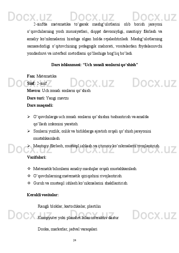 242-sinfda   matematika   to‘garak   mashg‘ulotlarini   olib   borish   jarayoni
o‘quvchilarning   yosh   xususiyatlari,   diqqat   davomiyligi,   mantiqiy   fikrlash   va
amaliy   ko‘nikmalarini   hisobga   olgan   holda   rejalashtiriladi.   Mashg‘ulotlarning
samaradorligi   o‘qituvchining   pedagogik   mahorati,   vositalardan   foydalanuvchi
yondashuvi va interfaol metodlarni qo‘llashiga bog‘liq bo‘ladi.
Dars ishlanmasi: “Uch xonali sonlarni qo‘shish”
Fan:  Matematika
Sinf:  2-sinf
Mavzu:  Uch xonali sonlarni qo‘shish
Dars turi:  Yangi mavzu
Dars maqsadi:
 O‘quvchilarga uch xonali sonlarni qo‘shishni tushuntirish va amalda 
qo‘llash imkonini yaratish.
 Sonlarni yuzlik, onlik va birliklarga ajratish orqali qo‘shish jarayonini 
mustahkamlash.
 Mantiqiy fikrlash, mustaqil ishlash va ijtimoiy ko‘nikmalarni rivojlantirish
Vazifalari:
 Matematik bilimlarni amaliy mashqlar orqali mustahkamlash.
 O‘quvchilarning matematik qiziqishini rivojlantirish.
 Guruh va mustaqil ishlash ko‘nikmalarini shakllantirish.
Kerakli vositalar:
Rangli bloklar, kartochkalar, plastilin
Kompyuter yoki planshet bilan interaktiv dastur
Doska, markerlar, jadval varaqalari 