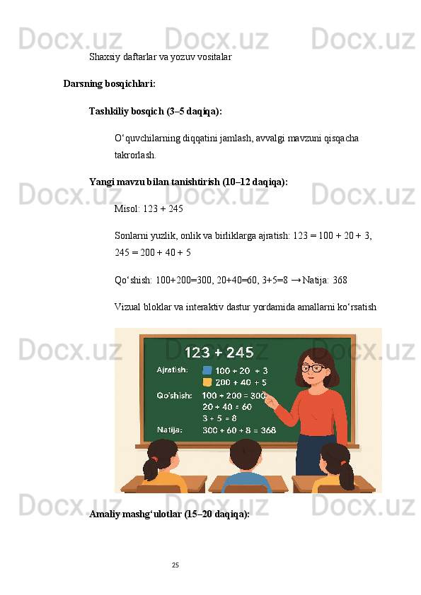 25Shaxsiy daftarlar va yozuv vositalar
Darsning bosqichlari:
Tashkiliy bosqich (3–5 daqiqa):
O‘quvchilarning diqqatini jamlash, avvalgi mavzuni qisqacha 
takrorlash.
Yangi mavzu bilan tanishtirish (10–12 daqiqa):
Misol: 123 + 245
Sonlarni yuzlik, onlik va birliklarga ajratish: 123 = 100 + 20 + 3, 
245 = 200 + 40 + 5
Qo‘shish: 100+200=300, 20+40=60, 3+5=8 → Natija: 368
Vizual bloklar va interaktiv dastur yordamida amallarni ko‘rsatish
Amaliy mashg‘ulotlar (15–20 daqiqa): 