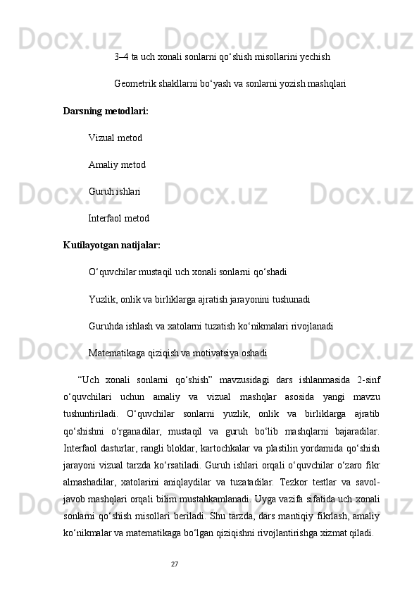 273–4 ta uch xonali sonlarni qo‘shish misollarini yechish
Geometrik shakllarni bo‘yash va sonlarni yozish mashqlari
Darsning metodlari:
Vizual metod
Amaliy metod
Guruh ishlari
Interfaol metod
Kutilayotgan natijalar:
O‘quvchilar mustaqil uch xonali sonlarni qo‘shadi
Yuzlik, onlik va birliklarga ajratish jarayonini tushunadi
Guruhda ishlash va xatolarni tuzatish ko‘nikmalari rivojlanadi
Matematikaga qiziqish va motivatsiya oshadi
“Uch   xonali   sonlarni   qo‘shish”   mavzusidagi   dars   ishlanmasida   2-sinf
o‘quvchilari   uchun   amaliy   va   vizual   mashqlar   asosida   yangi   mavzu
tushuntiriladi.   O‘quvchilar   sonlarni   yuzlik,   onlik   va   birliklarga   ajratib
qo‘shishni   o‘rganadilar,   mustaqil   va   guruh   bo‘lib   mashqlarni   bajaradilar.
Interfaol dasturlar, rangli bloklar, kartochkalar va plastilin yordamida qo‘shish
jarayoni  vizual   tarzda  ko‘rsatiladi.  Guruh  ishlari  orqali  o‘quvchilar   o‘zaro  fikr
almashadilar,   xatolarini   aniqlaydilar   va   tuzatadilar.   Tezkor   testlar   va   savol-
javob mashqlari orqali bilim mustahkamlanadi. Uyga vazifa sifatida uch xonali
sonlarni  qo‘shish  misollari  beriladi. Shu tarzda,  dars  mantiqiy fikrlash, amaliy
ko‘nikmalar va matematikaga bo‘lgan qiziqishni rivojlantirishga xizmat qiladi.