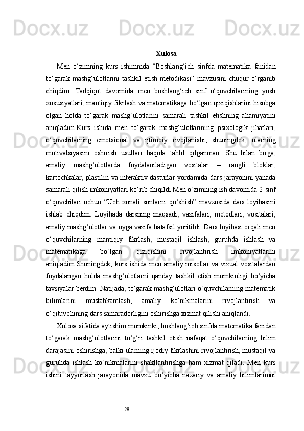 28 Xulosa
Men   o‘zimning   kurs   ishimmda   “Boshlang‘ich   sinfda   matematika   fanidan
to‘garak   mashg‘ulotlarini   tashkil   etish   metodikasi”   mavzusini   chuqur   o‘rganib
chiqdim.   Tadqiqot   davomida   men   boshlang‘ich   sinf   o‘quvchilarining   yosh
xususiyatlari, mantiqiy fikrlash va matematikaga bo‘lgan qiziqishlarini hisobga
olgan   holda   to‘garak   mashg‘ulotlarini   samarali   tashkil   etishning   ahamiyatini
aniqladim.Kurs   ishida   men   to‘garak   mashg‘ulotlarining   psixologik   jihatlari,
o‘quvchilarning   emotsional   va   ijtimoiy   rivojlanishi,   shuningdek,   ularning
motivatsiyasini   oshirish   usullari   haqida   tahlil   qilganman.   Shu   bilan   birga,
amaliy   mashg‘ulotlarda   foydalaniladigan   vositalar   –   rangli   bloklar,
kartochkalar, plastilin va interaktiv dasturlar yordamida dars jarayonini yanada
samarali qilish imkoniyatlari ko‘rib chiqildi.Men o‘zimning ish davomida 2-sinf
o‘quvchilari   uchun   “Uch   xonali   sonlarni   qo‘shish”   mavzusida   dars   loyihasini
ishlab   chiqdim.   Loyihada   darsning   maqsadi,   vazifalari,   metodlari,   vositalari,
amaliy mashg‘ulotlar va uyga vazifa batafsil yoritildi. Dars loyihasi orqali men
o‘quvchilarning   mantiqiy   fikrlash,   mustaqil   ishlash,   guruhda   ishlash   va
matematikaga   bo‘lgan   qiziqishini   rivojlantirish   imkoniyatlarini
aniqladim.Shuningdek, kurs ishida men amaliy misollar  va vizual  vositalardan
foydalangan   holda   mashg‘ulotlarni   qanday   tashkil   etish   mumkinligi   bo‘yicha
tavsiyalar berdim. Natijada, to‘garak mashg‘ulotlari o‘quvchilarning matematik
bilimlarini   mustahkamlash,   amaliy   ko‘nikmalarini   rivojlantirish   va
o‘qituvchining dars samaradorligini oshirishga xizmat qilishi aniqlandi.
Xulosa sifatida aytishim mumkinki, boshlang‘ich sinfda matematika fanidan
to‘garak   mashg‘ulotlarini   to‘g‘ri   tashkil   etish   nafaqat   o‘quvchilarning   bilim
darajasini oshirishga, balki ularning ijodiy fikrlashini rivojlantirish, mustaqil va
guruhda   ishlash   ko‘nikmalarini   shakllantirishga   ham   xizmat   qiladi.   Men   kurs
ishini   tayyorlash   jarayonida   mavzu   bo‘yicha   nazariy   va   amaliy   bilimlarimni 