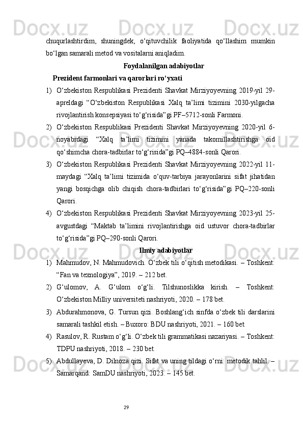 29chuqurlashtirdim,   shuningdek,   o‘qituvchilik   faoliyatida   qo‘llashim   mumkin
bo‘lgan samarali metod va vositalarni aniqladim.
Foydalanilgan adabiyotlar
Prezident farmonlari va qarorlari ro‘yxati
1) O‘zbekiston   Respublikasi   Prezidenti   Shavkat  Mirziyoyevning  2019-yil   29-
apreldagi   “O‘zbekiston   Respublikasi   Xalq   ta’limi   tizimini   2030-yilgacha
rivojlantirish konsepsiyasi to‘g‘risida”gi PF–5712-sonli Farmoni.
2) O‘zbekiston   Respublikasi   Prezidenti   Shavkat   Mirziyoyevning   2020-yil   6-
noyabrdagi   “Xalq   ta’limi   tizimini   yanada   takomillashtirishga   oid
qo‘shimcha chora-tadbirlar to‘g‘risida”gi PQ–4884-sonli Qarori.
3) O‘zbekiston   Respublikasi   Prezidenti   Shavkat  Mirziyoyevning  2022-yil   11-
maydagi   “Xalq   ta’limi   tizimida   o‘quv-tarbiya   jarayonlarini   sifat   jihatidan
yangi   bosqichga   olib   chiqish   chora-tadbirlari   to‘g‘risida”gi   PQ–220-sonli
Qarori.
4) O‘zbekiston   Respublikasi   Prezidenti   Shavkat  Mirziyoyevning  2023-yil   25-
avgustdagi   “Maktab   ta’limini   rivojlantirishga   oid   ustuvor   chora-tadbirlar
to‘g‘risida”gi PQ–290-sonli Qarori.
Ilmiy adabiyotlar
1) Mahmudov, N. Mahmudovich. O‘zbek tili o‘qitish metodikasi. – Toshkent:
“Fan va texnologiya”, 2019. – 212 bet.
2) G‘ulomov,   A.   G‘ulom   o‘g‘li.   Tilshunoslikka   kirish.   –   Toshkent:
O‘zbekiston Milliy universiteti nashriyoti, 2020. – 178 bet.
3) Abdurahmonova, G. Tursun qizi. Boshlang‘ich sinfda o‘zbek tili darslarini
samarali tashkil etish. – Buxoro: BDU nashriyoti, 2021. – 160 bet.
4) Rasulov, R. Rustam o‘g‘li. O‘zbek tili grammatikasi nazariyasi. – Toshkent:
TDPU nashriyoti, 2018. – 230 bet.
5) Abdullayeva, D. Dilnoza qizi. Sifat va uning tildagi o‘rni: metodik tahlil. –
Samarqand: SamDU nashriyoti, 2023. – 145 bet. 